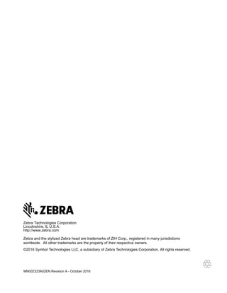 MN002323A02EN Revision A - October 2016
Zebra Technologies Corporation
Lincolnshire, IL U.S.A.
http://www.zebra.com
Zebra and the stylized Zebra head are trademarks of ZIH Corp., registered in many jurisdictions
worldwide. All other trademarks are the property of their respective owners.
©2016 Symbol Technologies LLC, a subsidiary of Zebra Technologies Corporation. All rights reserved.
 