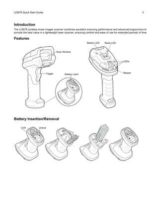 LI3678 Quick Start Guide 3
Introduction
The LI3678 cordless linear imager scanner combines excellent scanning performance and advanced ergonomics to
provide the best value in a lightweight laser scanner, ensuring comfort and ease of use for extended periods of time.
Features
Battery Insertion/Removal
Beeper
LEDs
Trigger
Scan Window
Battery LED Radio LED
Battery Latch
UnlockLock
 