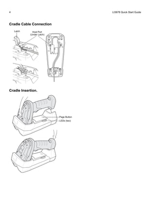 4 LI3678 Quick Start Guide
Cradle Cable Connection
Cradle Insertion.
Host PortLatch
(Under Latch)
Page Button
LEDs (two)
 