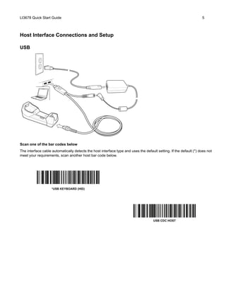 LI3678 Quick Start Guide 5
Host Interface Connections and Setup
USB
Scan one of the bar codes below
The interface cable automatically detects the host interface type and uses the default setting. If the default (*) does not
meet your requirements, scan another host bar code below.
*USB KEYBOARD (HID)
USB CDC HOST
 
