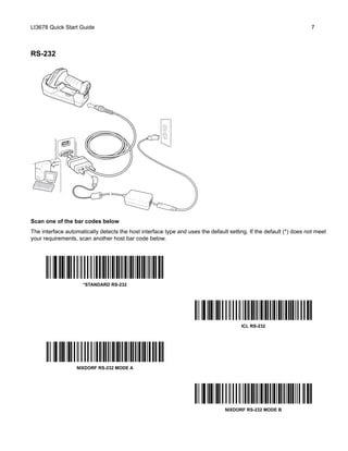 LI3678 Quick Start Guide 7
RS-232
Scan one of the bar codes below
The interface automatically detects the host interface type and uses the default setting. If the default (*) does not meet
your requirements, scan another host bar code below.
*STANDARD RS-232
ICL RS-232
NIXDORF RS-232 MODE A
NIXDORF RS-232 MODE B
 
