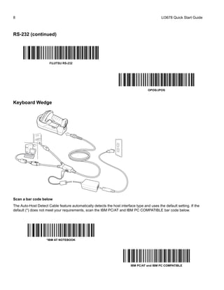 8 LI3678 Quick Start Guide
RS-232 (continued)
Keyboard Wedge
Scan a bar code below
The Auto-Host Detect Cable feature automatically detects the host interface type and uses the default setting. If the
default (*) does not meet your requirements, scan the IBM PC/AT and IBM PC COMPATIBLE bar code below.
FUJITSU RS-232
OPOS/JPOS
*IBM AT NOTEBOOK
IBM PC/AT and IBM PC COMPATIBLE
 