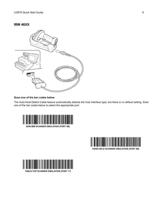LI3678 Quick Start Guide 9
IBM 46XX
Scan one of the bar codes below
The Auto-Host Detect Cable feature automatically detects the host interface type, but there is no default setting. Scan
one of the bar codes below to select the appropriate port.
NON-IBM SCANNER EMULATION (PORT 5B)
HAND-HELD SCANNER EMULATION (PORT 9B)
TABLE-TOP SCANNER EMULATION (PORT 17)
 