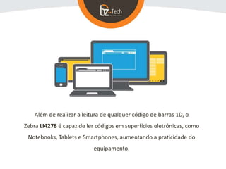 Além de realizar a leitura de qualquer código de barras 1D, o
Zebra LI4278 é capaz de ler códigos em superfícies eletrônicas, como
Notebooks, Tablets e Smartphones, aumentando a praticidade do
equipamento.
 