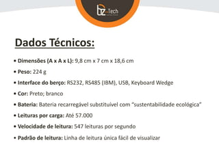 Dados Técnicos:
• Dimensões (A x A x L): 9,8 cm x 7 cm x 18,6 cm
• Peso: 224 g
• Interface do berço: RS232, RS485 (IBM), USB, Keyboard Wedge
• Cor: Preto; branco
• Bateria: Bateria recarregável substituível com “sustentabilidade ecológica”
• Leituras por carga: Até 57.000
• Velocidade de leitura: 547 leituras por segundo
• Padrão de leitura: Linha de leitura única fácil de visualizar
 