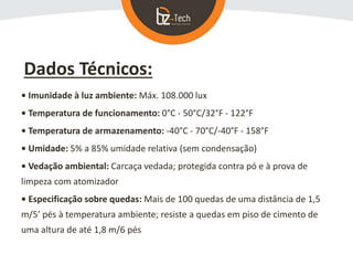 Dados Técnicos:
• Imunidade à luz ambiente: Máx. 108.000 lux
• Temperatura de funcionamento: 0°C - 50°C/32°F - 122°F
• Temperatura de armazenamento: -40°C - 70°C/-40°F - 158°F
• Umidade: 5% a 85% umidade relativa (sem condensação)
• Vedação ambiental: Carcaça vedada; protegida contra pó e à prova de
limpeza com atomizador
• Especificação sobre quedas: Mais de 100 quedas de uma distância de 1,5
m/5’ pés à temperatura ambiente; resiste a quedas em piso de cimento de
uma altura de até 1,8 m/6 pés
 