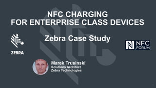 1
NFC CHARGING
FOR ENTERPRISE CLASS DEVICES
Zebra Case Study
Marek Trusinski
Solutions Architect
Zebra Technologies
 