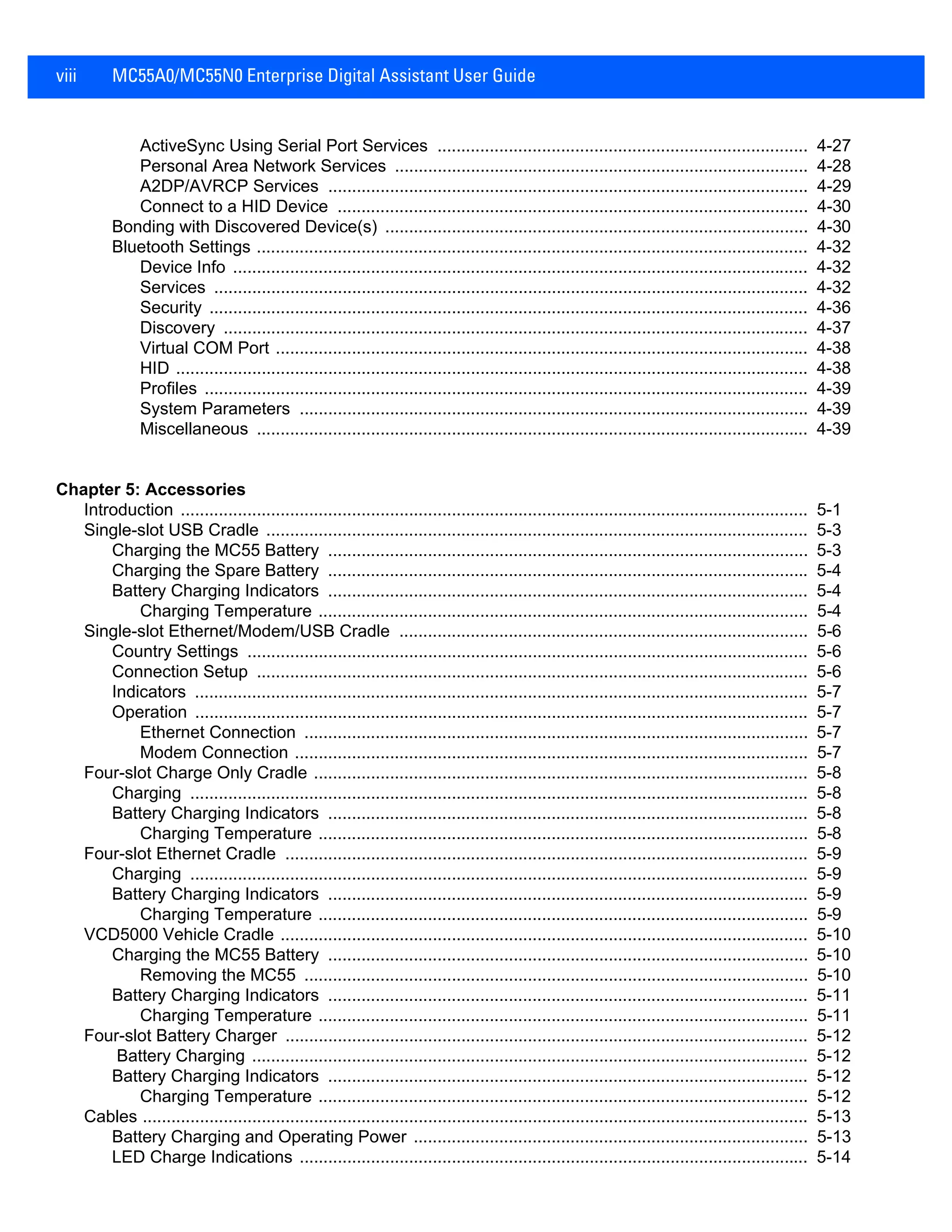 viii MC55A0/MC55N0 Enterprise Digital Assistant User Guide
ActiveSync Using Serial Port Services .............................................................................. 4-27
Personal Area Network Services ....................................................................................... 4-28
A2DP/AVRCP Services ..................................................................................................... 4-29
Connect to a HID Device ................................................................................................... 4-30
Bonding with Discovered Device(s) ......................................................................................... 4-30
Bluetooth Settings .................................................................................................................... 4-32
Device Info ......................................................................................................................... 4-32
Services ............................................................................................................................. 4-32
Security .............................................................................................................................. 4-36
Discovery ........................................................................................................................... 4-37
Virtual COM Port ................................................................................................................ 4-38
HID ..................................................................................................................................... 4-38
Profiles ............................................................................................................................... 4-39
System Parameters ........................................................................................................... 4-39
Miscellaneous .................................................................................................................... 4-39
Chapter 5: Accessories
Introduction .................................................................................................................................... 5-1
Single-slot USB Cradle .................................................................................................................. 5-3
Charging the MC55 Battery ..................................................................................................... 5-3
Charging the Spare Battery ..................................................................................................... 5-4
Battery Charging Indicators ..................................................................................................... 5-4
Charging Temperature ....................................................................................................... 5-4
Single-slot Ethernet/Modem/USB Cradle ...................................................................................... 5-6
Country Settings ...................................................................................................................... 5-6
Connection Setup .................................................................................................................... 5-6
Indicators ................................................................................................................................. 5-7
Operation ................................................................................................................................. 5-7
Ethernet Connection .......................................................................................................... 5-7
Modem Connection ............................................................................................................ 5-7
Four-slot Charge Only Cradle ........................................................................................................ 5-8
Charging .................................................................................................................................. 5-8
Battery Charging Indicators ..................................................................................................... 5-8
Charging Temperature ....................................................................................................... 5-8
Four-slot Ethernet Cradle .............................................................................................................. 5-9
Charging .................................................................................................................................. 5-9
Battery Charging Indicators ..................................................................................................... 5-9
Charging Temperature ....................................................................................................... 5-9
VCD5000 Vehicle Cradle ............................................................................................................... 5-10
Charging the MC55 Battery ..................................................................................................... 5-10
Removing the MC55 .......................................................................................................... 5-10
Battery Charging Indicators ..................................................................................................... 5-11
Charging Temperature ....................................................................................................... 5-11
Four-slot Battery Charger .............................................................................................................. 5-12
Battery Charging ..................................................................................................................... 5-12
Battery Charging Indicators ..................................................................................................... 5-12
Charging Temperature ....................................................................................................... 5-12
Cables ............................................................................................................................................ 5-13
Battery Charging and Operating Power ................................................................................... 5-13
LED Charge Indications ........................................................................................................... 5-14
 