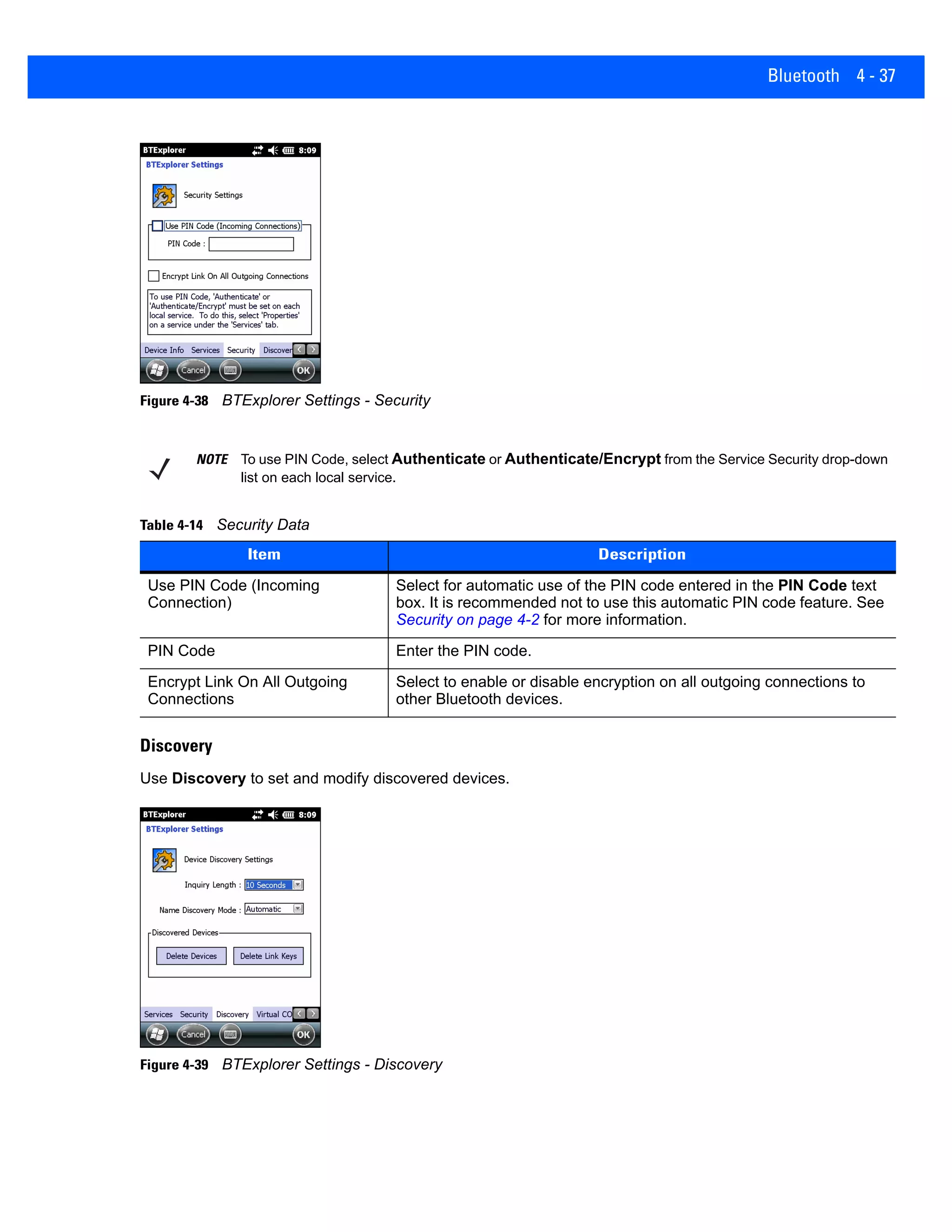 Bluetooth 4 - 37
Figure 4-38 BTExplorer Settings - Security
Discovery
Use Discovery to set and modify discovered devices.
Figure 4-39 BTExplorer Settings - Discovery
NOTE To use PIN Code, select Authenticate or Authenticate/Encrypt from the Service Security drop-down
list on each local service.
Table 4-14 Security Data
Item Description
Use PIN Code (Incoming
Connection)
Select for automatic use of the PIN code entered in the PIN Code text
box. It is recommended not to use this automatic PIN code feature. See
Security on page 4-2 for more information.
PIN Code Enter the PIN code.
Encrypt Link On All Outgoing
Connections
Select to enable or disable encryption on all outgoing connections to
other Bluetooth devices.
 