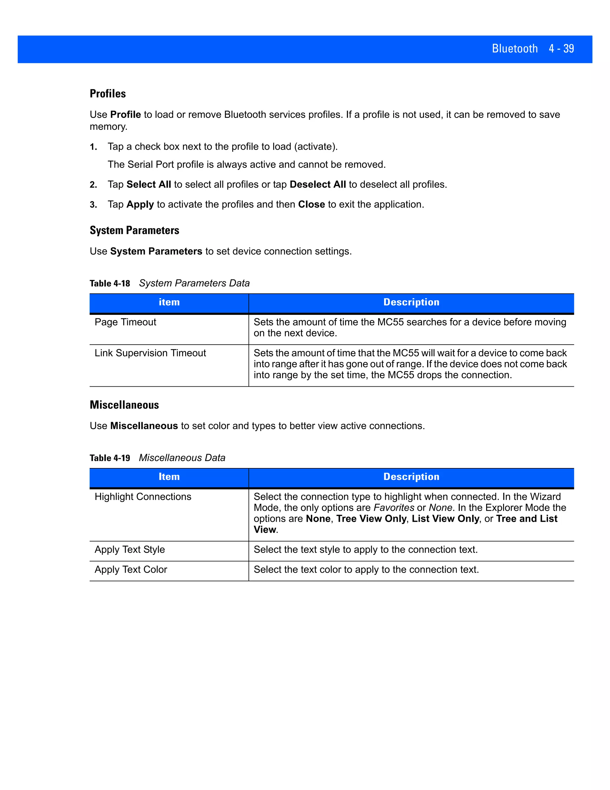 Bluetooth 4 - 39
Profiles
Use Profile to load or remove Bluetooth services profiles. If a profile is not used, it can be removed to save
memory.
1. Tap a check box next to the profile to load (activate).
The Serial Port profile is always active and cannot be removed.
2. Tap Select All to select all profiles or tap Deselect All to deselect all profiles.
3. Tap Apply to activate the profiles and then Close to exit the application.
System Parameters
Use System Parameters to set device connection settings.
Miscellaneous
Use Miscellaneous to set color and types to better view active connections.
Table 4-18 System Parameters Data
item Description
Page Timeout Sets the amount of time the MC55 searches for a device before moving
on the next device.
Link Supervision Timeout Sets the amount of time that the MC55 will wait for a device to come back
into range after it has gone out of range. If the device does not come back
into range by the set time, the MC55 drops the connection.
Table 4-19 Miscellaneous Data
Item Description
Highlight Connections Select the connection type to highlight when connected. In the Wizard
Mode, the only options are Favorites or None. In the Explorer Mode the
options are None, Tree View Only, List View Only, or Tree and List
View.
Apply Text Style Select the text style to apply to the connection text.
Apply Text Color Select the text color to apply to the connection text.
 
