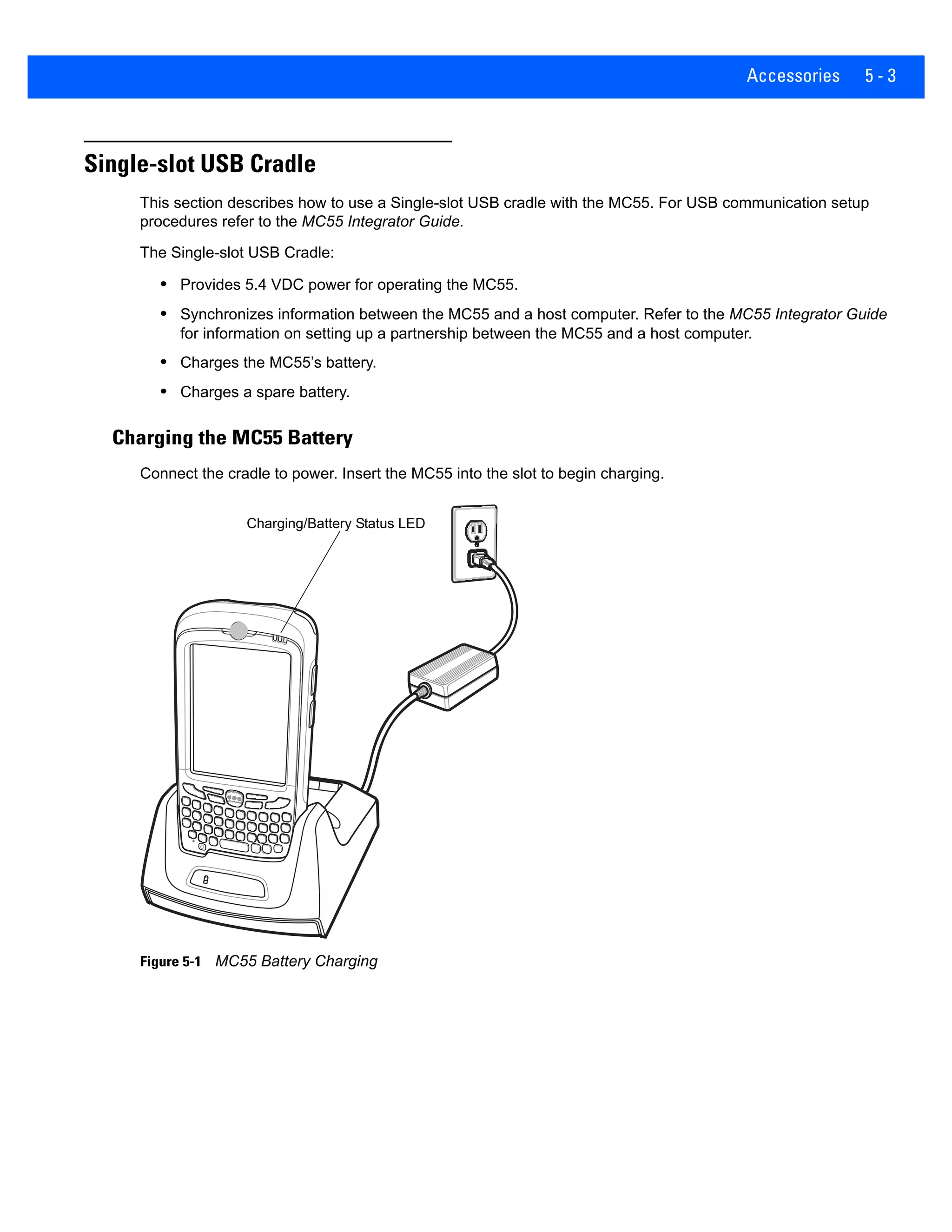 Accessories 5 - 3
Single-slot USB Cradle
This section describes how to use a Single-slot USB cradle with the MC55. For USB communication setup
procedures refer to the MC55 Integrator Guide.
The Single-slot USB Cradle:
• Provides 5.4 VDC power for operating the MC55.
• Synchronizes information between the MC55 and a host computer. Refer to the MC55 Integrator Guide
for information on setting up a partnership between the MC55 and a host computer.
• Charges the MC55’s battery.
• Charges a spare battery.
Charging the MC55 Battery
Connect the cradle to power. Insert the MC55 into the slot to begin charging.
Figure 5-1 MC55 Battery Charging
Charging/Battery Status LED
 