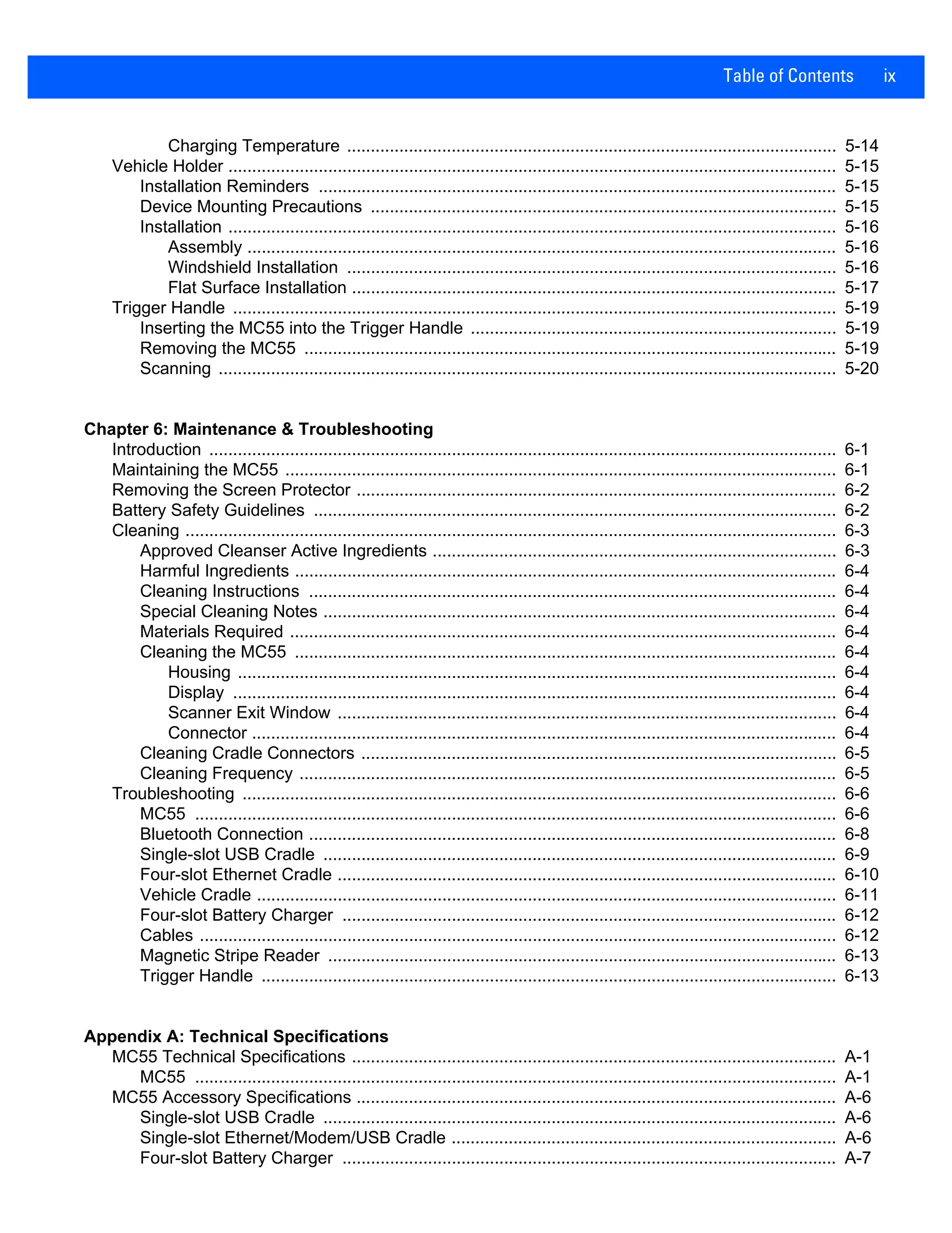 Table of Contents ix
Charging Temperature ....................................................................................................... 5-14
Vehicle Holder ................................................................................................................................ 5-15
Installation Reminders ............................................................................................................. 5-15
Device Mounting Precautions .................................................................................................. 5-15
Installation ................................................................................................................................ 5-16
Assembly ............................................................................................................................ 5-16
Windshield Installation ....................................................................................................... 5-16
Flat Surface Installation ...................................................................................................... 5-17
Trigger Handle ............................................................................................................................... 5-19
Inserting the MC55 into the Trigger Handle ............................................................................. 5-19
Removing the MC55 ................................................................................................................ 5-19
Scanning .................................................................................................................................. 5-20
Chapter 6: Maintenance & Troubleshooting
Introduction .................................................................................................................................... 6-1
Maintaining the MC55 .................................................................................................................... 6-1
Removing the Screen Protector ..................................................................................................... 6-2
Battery Safety Guidelines .............................................................................................................. 6-2
Cleaning ......................................................................................................................................... 6-3
Approved Cleanser Active Ingredients ..................................................................................... 6-3
Harmful Ingredients .................................................................................................................. 6-4
Cleaning Instructions ............................................................................................................... 6-4
Special Cleaning Notes ............................................................................................................ 6-4
Materials Required ................................................................................................................... 6-4
Cleaning the MC55 .................................................................................................................. 6-4
Housing .............................................................................................................................. 6-4
Display ............................................................................................................................... 6-4
Scanner Exit Window ......................................................................................................... 6-4
Connector ........................................................................................................................... 6-4
Cleaning Cradle Connectors .................................................................................................... 6-5
Cleaning Frequency ................................................................................................................. 6-5
Troubleshooting ............................................................................................................................. 6-6
MC55 ....................................................................................................................................... 6-6
Bluetooth Connection ............................................................................................................... 6-8
Single-slot USB Cradle ............................................................................................................ 6-9
Four-slot Ethernet Cradle ......................................................................................................... 6-10
Vehicle Cradle .......................................................................................................................... 6-11
Four-slot Battery Charger ........................................................................................................ 6-12
Cables ...................................................................................................................................... 6-12
Magnetic Stripe Reader ........................................................................................................... 6-13
Trigger Handle ......................................................................................................................... 6-13
Appendix A: Technical Specifications
MC55 Technical Specifications ...................................................................................................... A-1
MC55 ....................................................................................................................................... A-1
MC55 Accessory Specifications ..................................................................................................... A-6
Single-slot USB Cradle ............................................................................................................ A-6
Single-slot Ethernet/Modem/USB Cradle ................................................................................. A-6
Four-slot Battery Charger ........................................................................................................ A-7
 