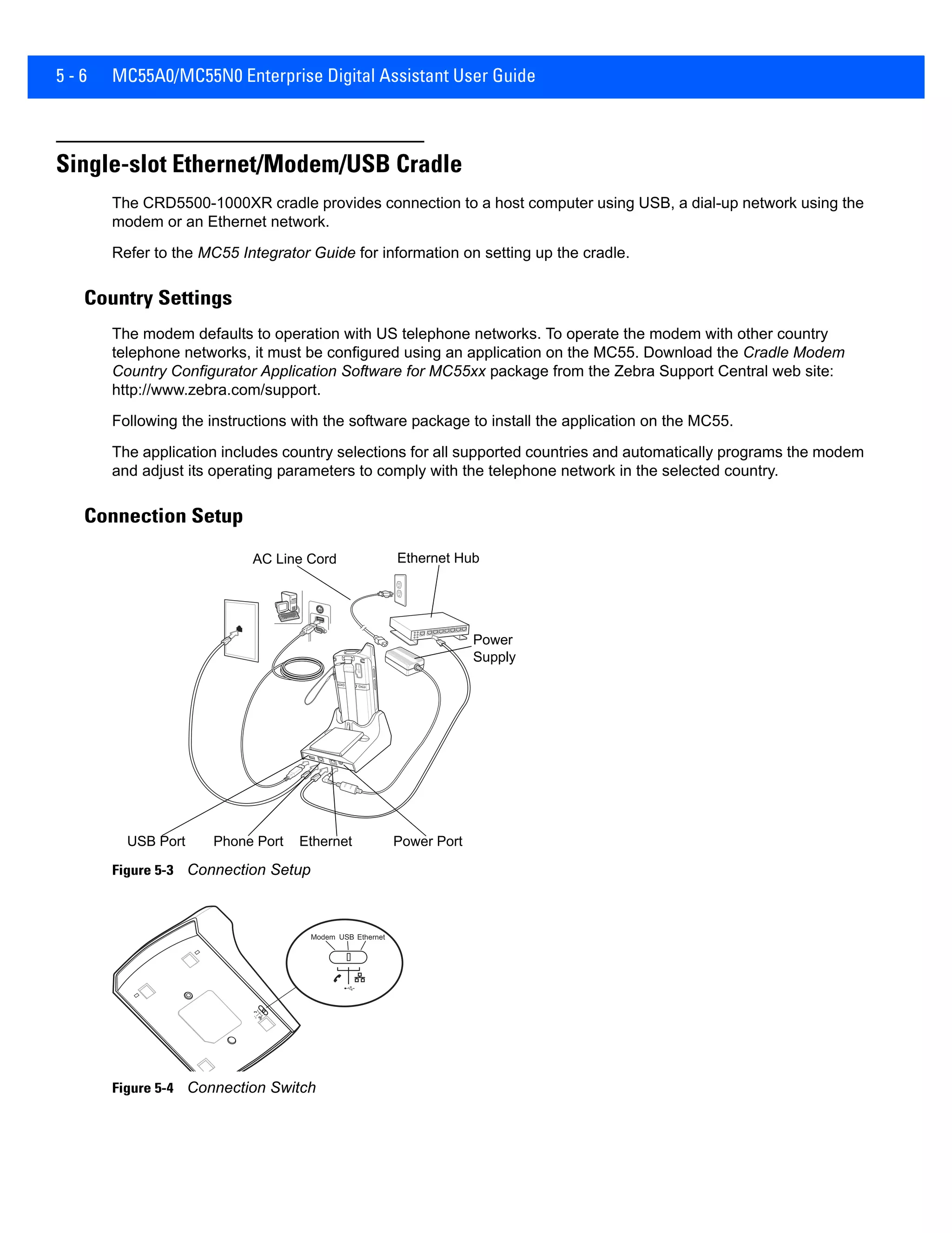 5 - 6 MC55A0/MC55N0 Enterprise Digital Assistant User Guide
Single-slot Ethernet/Modem/USB Cradle
The CRD5500-1000XR cradle provides connection to a host computer using USB, a dial-up network using the
modem or an Ethernet network.
Refer to the MC55 Integrator Guide for information on setting up the cradle.
Country Settings
The modem defaults to operation with US telephone networks. To operate the modem with other country
telephone networks, it must be configured using an application on the MC55. Download the Cradle Modem
Country Configurator Application Software for MC55xx package from the Zebra Support Central web site:
http://www.zebra.com/support.
Following the instructions with the software package to install the application on the MC55.
The application includes country selections for all supported countries and automatically programs the modem
and adjust its operating parameters to comply with the telephone network in the selected country.
Connection Setup
Figure 5-3 Connection Setup
Figure 5-4 Connection Switch
Power
Supply
Ethernet Power Port
AC Line Cord
USB Port Phone Port
Ethernet Hub
Modem USB Ethernet
 