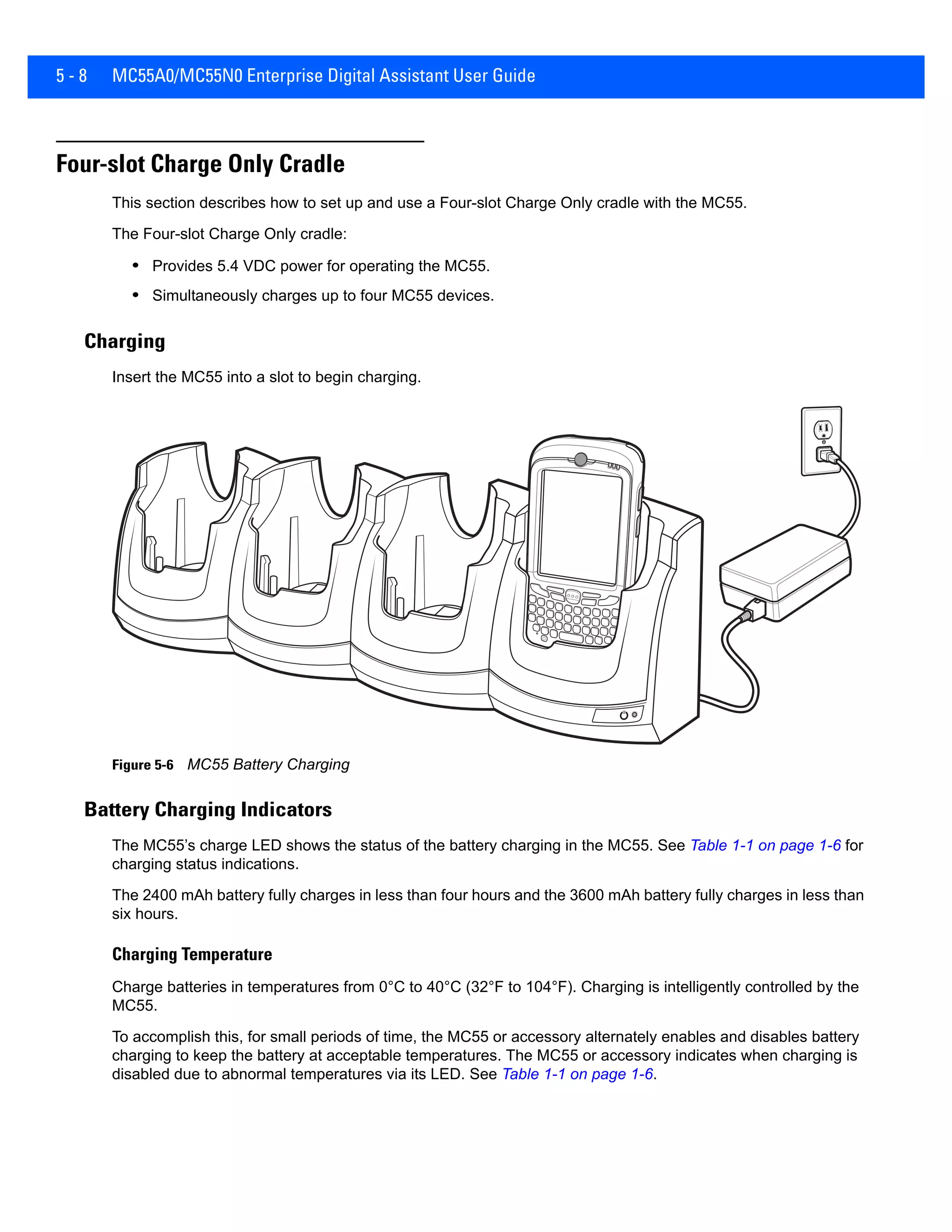 5 - 8 MC55A0/MC55N0 Enterprise Digital Assistant User Guide
Four-slot Charge Only Cradle
This section describes how to set up and use a Four-slot Charge Only cradle with the MC55.
The Four-slot Charge Only cradle:
• Provides 5.4 VDC power for operating the MC55.
• Simultaneously charges up to four MC55 devices.
Charging
Insert the MC55 into a slot to begin charging.
Figure 5-6 MC55 Battery Charging
Battery Charging Indicators
The MC55’s charge LED shows the status of the battery charging in the MC55. See Table 1-1 on page 1-6 for
charging status indications.
The 2400 mAh battery fully charges in less than four hours and the 3600 mAh battery fully charges in less than
six hours.
Charging Temperature
Charge batteries in temperatures from 0°C to 40°C (32°F to 104°F). Charging is intelligently controlled by the
MC55.
To accomplish this, for small periods of time, the MC55 or accessory alternately enables and disables battery
charging to keep the battery at acceptable temperatures. The MC55 or accessory indicates when charging is
disabled due to abnormal temperatures via its LED. See Table 1-1 on page 1-6.
 