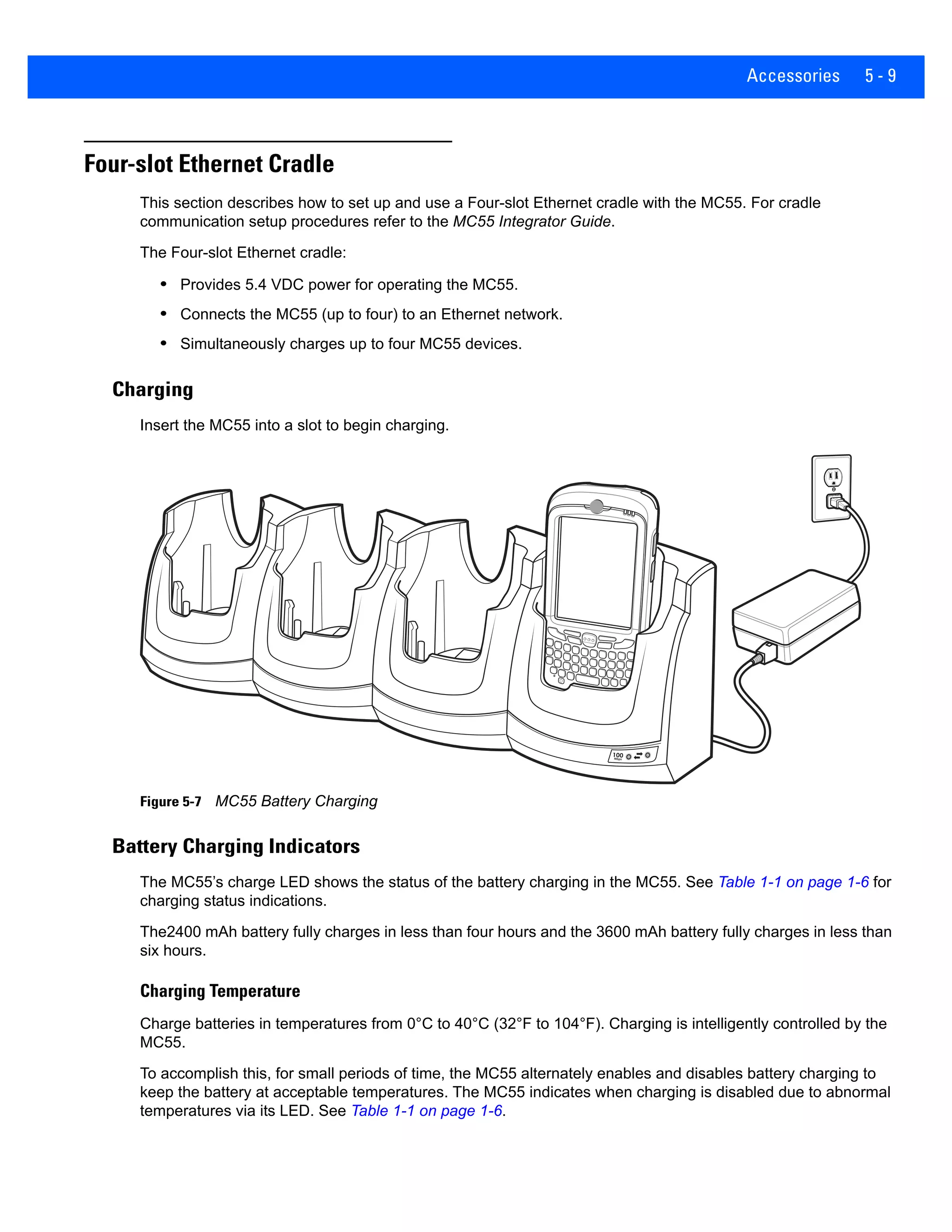 Accessories 5 - 9
Four-slot Ethernet Cradle
This section describes how to set up and use a Four-slot Ethernet cradle with the MC55. For cradle
communication setup procedures refer to the MC55 Integrator Guide.
The Four-slot Ethernet cradle:
• Provides 5.4 VDC power for operating the MC55.
• Connects the MC55 (up to four) to an Ethernet network.
• Simultaneously charges up to four MC55 devices.
Charging
Insert the MC55 into a slot to begin charging.
Figure 5-7 MC55 Battery Charging
Battery Charging Indicators
The MC55’s charge LED shows the status of the battery charging in the MC55. See Table 1-1 on page 1-6 for
charging status indications.
The2400 mAh battery fully charges in less than four hours and the 3600 mAh battery fully charges in less than
six hours.
Charging Temperature
Charge batteries in temperatures from 0°C to 40°C (32°F to 104°F). Charging is intelligently controlled by the
MC55.
To accomplish this, for small periods of time, the MC55 alternately enables and disables battery charging to
keep the battery at acceptable temperatures. The MC55 indicates when charging is disabled due to abnormal
temperatures via its LED. See Table 1-1 on page 1-6.
100Mbps
 