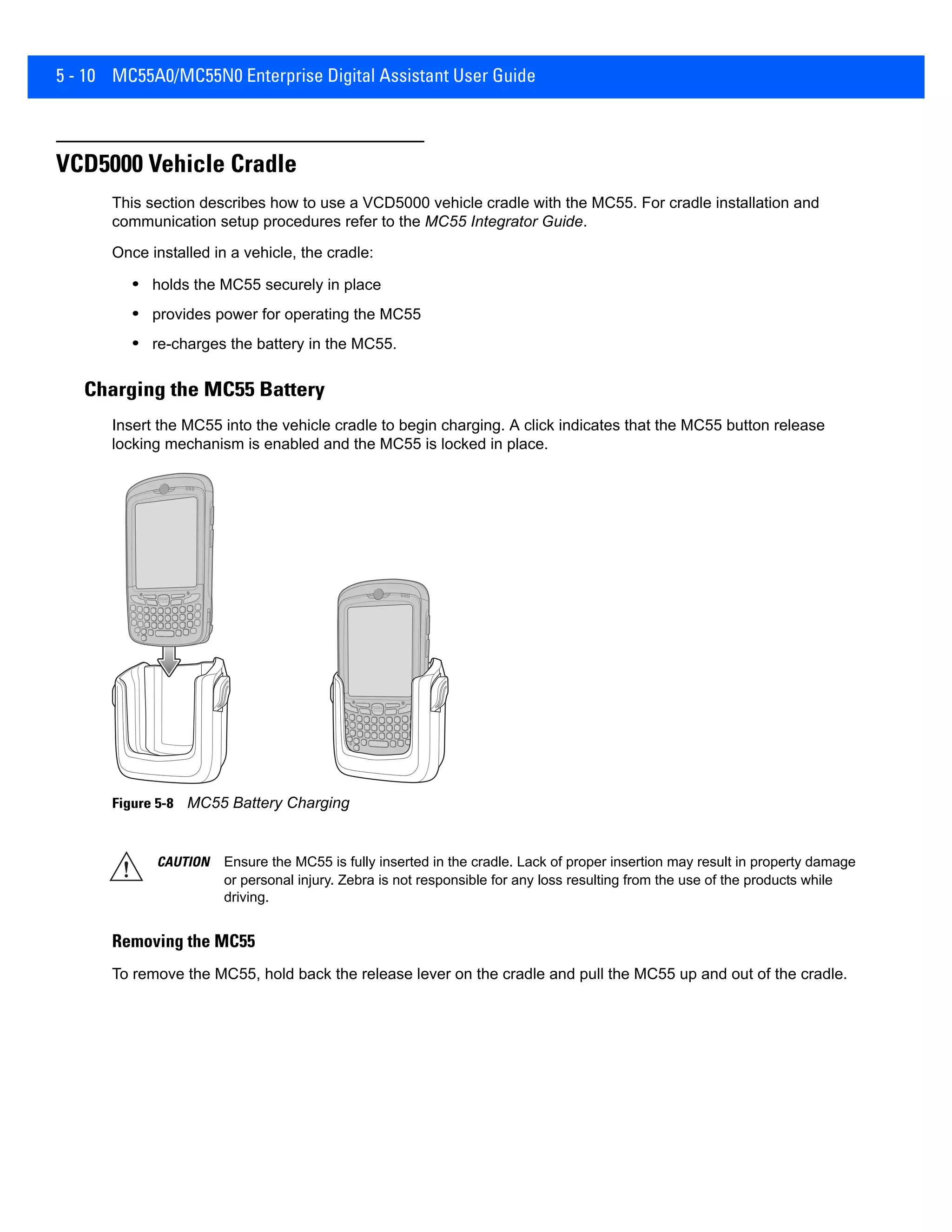 5 - 10 MC55A0/MC55N0 Enterprise Digital Assistant User Guide
VCD5000 Vehicle Cradle
This section describes how to use a VCD5000 vehicle cradle with the MC55. For cradle installation and
communication setup procedures refer to the MC55 Integrator Guide.
Once installed in a vehicle, the cradle:
• holds the MC55 securely in place
• provides power for operating the MC55
• re-charges the battery in the MC55.
Charging the MC55 Battery
Insert the MC55 into the vehicle cradle to begin charging. A click indicates that the MC55 button release
locking mechanism is enabled and the MC55 is locked in place.
Figure 5-8 MC55 Battery Charging
Removing the MC55
To remove the MC55, hold back the release lever on the cradle and pull the MC55 up and out of the cradle.
CAUTION Ensure the MC55 is fully inserted in the cradle. Lack of proper insertion may result in property damage
or personal injury. Zebra is not responsible for any loss resulting from the use of the products while
driving.
 
