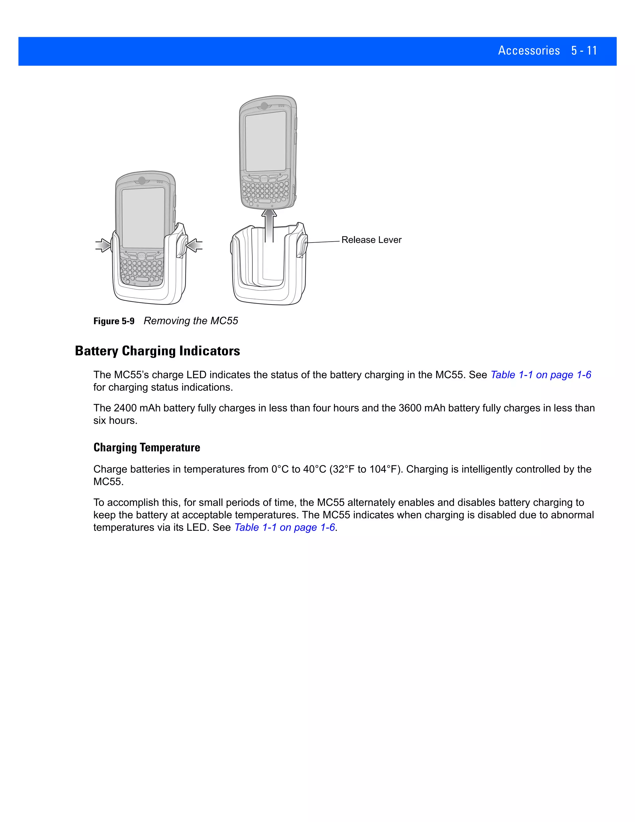 Accessories 5 - 11
Figure 5-9 Removing the MC55
Battery Charging Indicators
The MC55’s charge LED indicates the status of the battery charging in the MC55. See Table 1-1 on page 1-6
for charging status indications.
The 2400 mAh battery fully charges in less than four hours and the 3600 mAh battery fully charges in less than
six hours.
Charging Temperature
Charge batteries in temperatures from 0°C to 40°C (32°F to 104°F). Charging is intelligently controlled by the
MC55.
To accomplish this, for small periods of time, the MC55 alternately enables and disables battery charging to
keep the battery at acceptable temperatures. The MC55 indicates when charging is disabled due to abnormal
temperatures via its LED. See Table 1-1 on page 1-6.
Release Lever
 