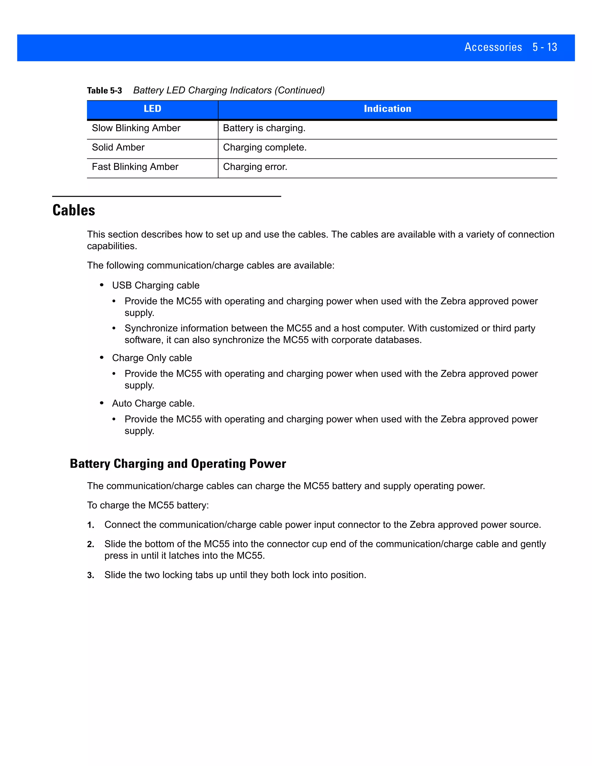 Accessories 5 - 13
Cables
This section describes how to set up and use the cables. The cables are available with a variety of connection
capabilities.
The following communication/charge cables are available:
• USB Charging cable
• Provide the MC55 with operating and charging power when used with the Zebra approved power
supply.
• Synchronize information between the MC55 and a host computer. With customized or third party
software, it can also synchronize the MC55 with corporate databases.
• Charge Only cable
• Provide the MC55 with operating and charging power when used with the Zebra approved power
supply.
• Auto Charge cable.
• Provide the MC55 with operating and charging power when used with the Zebra approved power
supply.
Battery Charging and Operating Power
The communication/charge cables can charge the MC55 battery and supply operating power.
To charge the MC55 battery:
1. Connect the communication/charge cable power input connector to the Zebra approved power source.
2. Slide the bottom of the MC55 into the connector cup end of the communication/charge cable and gently
press in until it latches into the MC55.
3. Slide the two locking tabs up until they both lock into position.
Slow Blinking Amber Battery is charging.
Solid Amber Charging complete.
Fast Blinking Amber Charging error.
Table 5-3 Battery LED Charging Indicators (Continued)
LED Indication
 