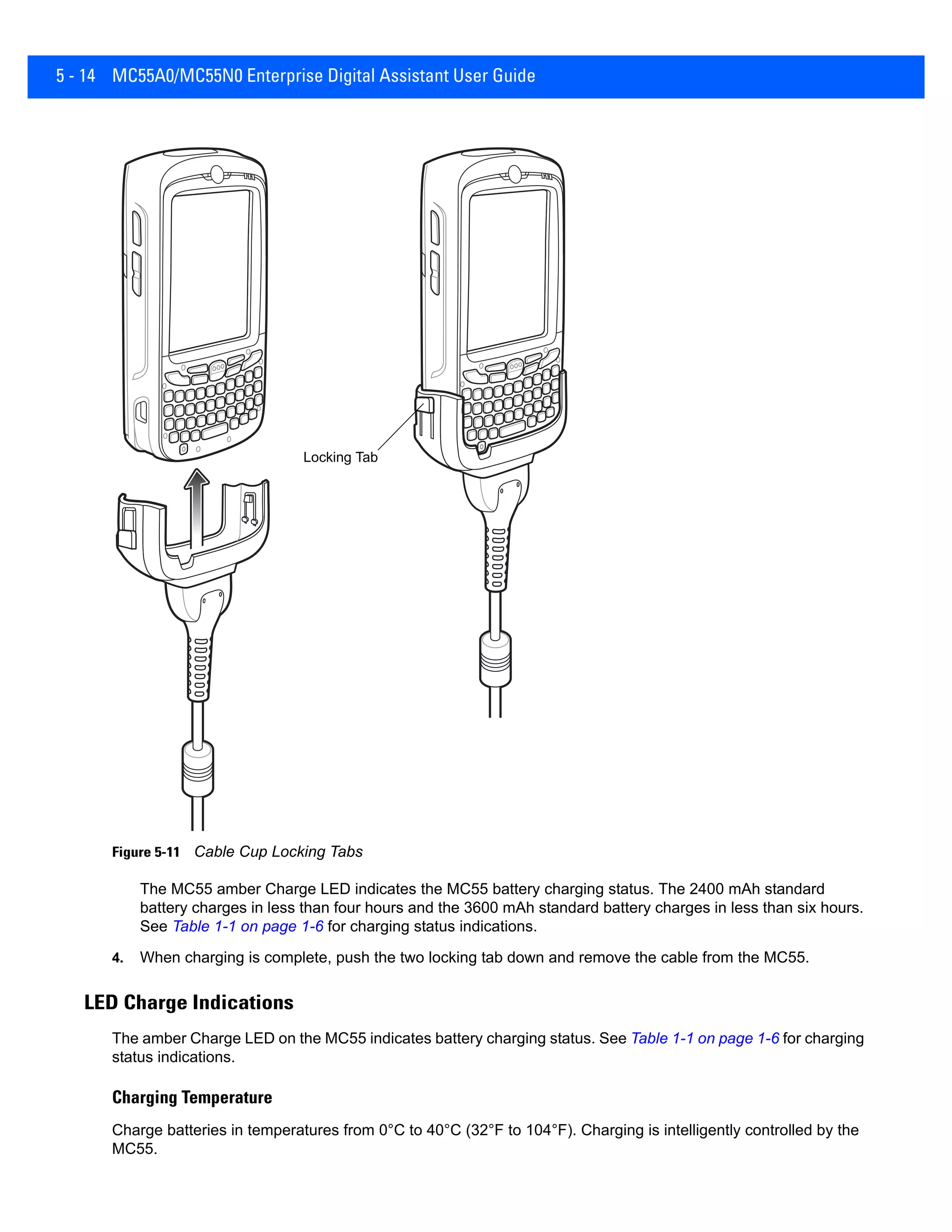 5 - 14 MC55A0/MC55N0 Enterprise Digital Assistant User Guide
Figure 5-11 Cable Cup Locking Tabs
The MC55 amber Charge LED indicates the MC55 battery charging status. The 2400 mAh standard
battery charges in less than four hours and the 3600 mAh standard battery charges in less than six hours.
See Table 1-1 on page 1-6 for charging status indications.
4. When charging is complete, push the two locking tab down and remove the cable from the MC55.
LED Charge Indications
The amber Charge LED on the MC55 indicates battery charging status. See Table 1-1 on page 1-6 for charging
status indications.
Charging Temperature
Charge batteries in temperatures from 0°C to 40°C (32°F to 104°F). Charging is intelligently controlled by the
MC55.
Locking Tab
 