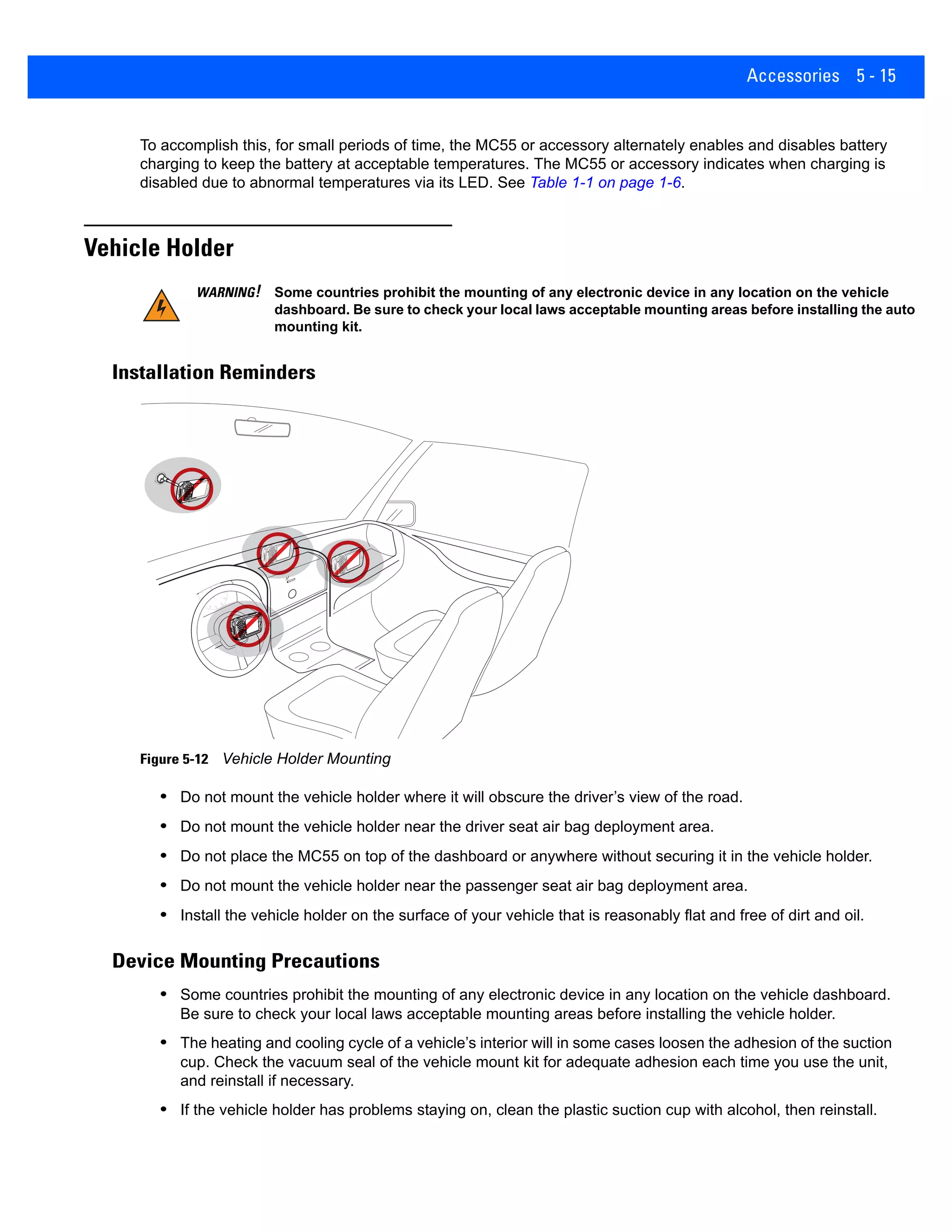 Accessories 5 - 15
To accomplish this, for small periods of time, the MC55 or accessory alternately enables and disables battery
charging to keep the battery at acceptable temperatures. The MC55 or accessory indicates when charging is
disabled due to abnormal temperatures via its LED. See Table 1-1 on page 1-6.
Vehicle Holder
Installation Reminders
Figure 5-12 Vehicle Holder Mounting
• Do not mount the vehicle holder where it will obscure the driver’s view of the road.
• Do not mount the vehicle holder near the driver seat air bag deployment area.
• Do not place the MC55 on top of the dashboard or anywhere without securing it in the vehicle holder.
• Do not mount the vehicle holder near the passenger seat air bag deployment area.
• Install the vehicle holder on the surface of your vehicle that is reasonably flat and free of dirt and oil.
Device Mounting Precautions
• Some countries prohibit the mounting of any electronic device in any location on the vehicle dashboard.
Be sure to check your local laws acceptable mounting areas before installing the vehicle holder.
• The heating and cooling cycle of a vehicle’s interior will in some cases loosen the adhesion of the suction
cup. Check the vacuum seal of the vehicle mount kit for adequate adhesion each time you use the unit,
and reinstall if necessary.
• If the vehicle holder has problems staying on, clean the plastic suction cup with alcohol, then reinstall.
WARNING! Some countries prohibit the mounting of any electronic device in any location on the vehicle
dashboard. Be sure to check your local laws acceptable mounting areas before installing the auto
mounting kit.
 