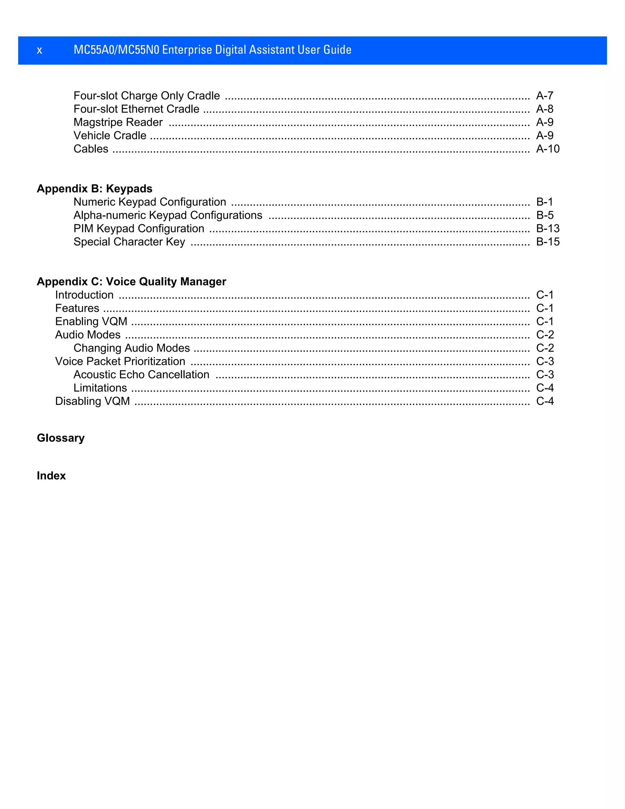 x MC55A0/MC55N0 Enterprise Digital Assistant User Guide
Four-slot Charge Only Cradle .................................................................................................. A-7
Four-slot Ethernet Cradle ......................................................................................................... A-8
Magstripe Reader .................................................................................................................... A-9
Vehicle Cradle .......................................................................................................................... A-9
Cables ...................................................................................................................................... A-10
Appendix B: Keypads
Numeric Keypad Configuration ................................................................................................ B-1
Alpha-numeric Keypad Configurations .................................................................................... B-5
PIM Keypad Configuration ....................................................................................................... B-13
Special Character Key ............................................................................................................. B-15
Appendix C: Voice Quality Manager
Introduction .................................................................................................................................... C-1
Features ......................................................................................................................................... C-1
Enabling VQM ................................................................................................................................ C-1
Audio Modes .................................................................................................................................. C-2
Changing Audio Modes ............................................................................................................ C-2
Voice Packet Prioritization ............................................................................................................. C-3
Acoustic Echo Cancellation ..................................................................................................... C-3
Limitations ................................................................................................................................ C-4
Disabling VQM ............................................................................................................................... C-4
Glossary
Index
 