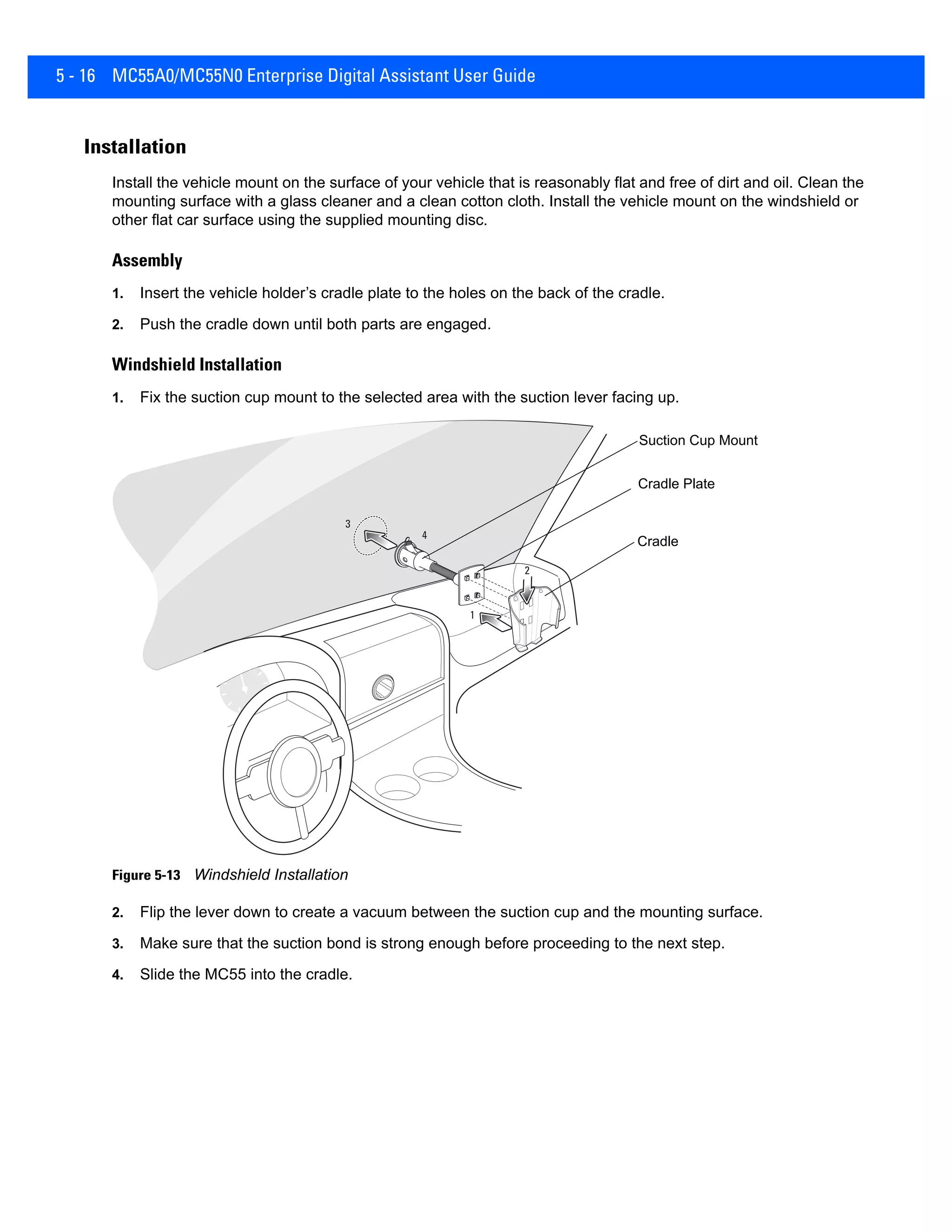 5 - 16 MC55A0/MC55N0 Enterprise Digital Assistant User Guide
Installation
Install the vehicle mount on the surface of your vehicle that is reasonably flat and free of dirt and oil. Clean the
mounting surface with a glass cleaner and a clean cotton cloth. Install the vehicle mount on the windshield or
other flat car surface using the supplied mounting disc.
Assembly
1. Insert the vehicle holder’s cradle plate to the holes on the back of the cradle.
2. Push the cradle down until both parts are engaged.
Windshield Installation
1. Fix the suction cup mount to the selected area with the suction lever facing up.
Figure 5-13 Windshield Installation
2. Flip the lever down to create a vacuum between the suction cup and the mounting surface.
3. Make sure that the suction bond is strong enough before proceeding to the next step.
4. Slide the MC55 into the cradle.
Cradle Plate
Cradle
Suction Cup Mount
 