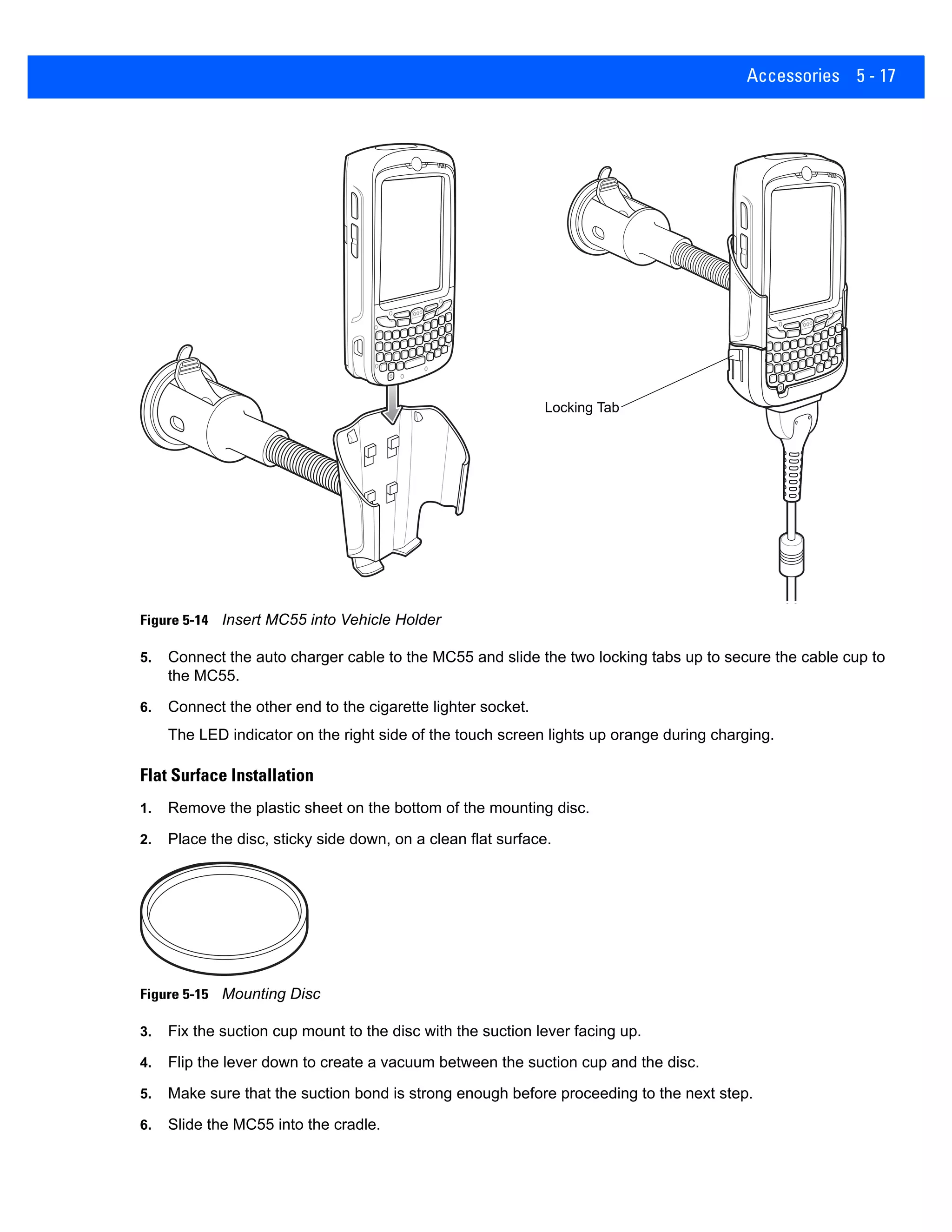 Accessories 5 - 17
Figure 5-14 Insert MC55 into Vehicle Holder
5. Connect the auto charger cable to the MC55 and slide the two locking tabs up to secure the cable cup to
the MC55.
6. Connect the other end to the cigarette lighter socket.
The LED indicator on the right side of the touch screen lights up orange during charging.
Flat Surface Installation
1. Remove the plastic sheet on the bottom of the mounting disc.
2. Place the disc, sticky side down, on a clean flat surface.
Figure 5-15 Mounting Disc
3. Fix the suction cup mount to the disc with the suction lever facing up.
4. Flip the lever down to create a vacuum between the suction cup and the disc.
5. Make sure that the suction bond is strong enough before proceeding to the next step.
6. Slide the MC55 into the cradle.
Locking Tab
 