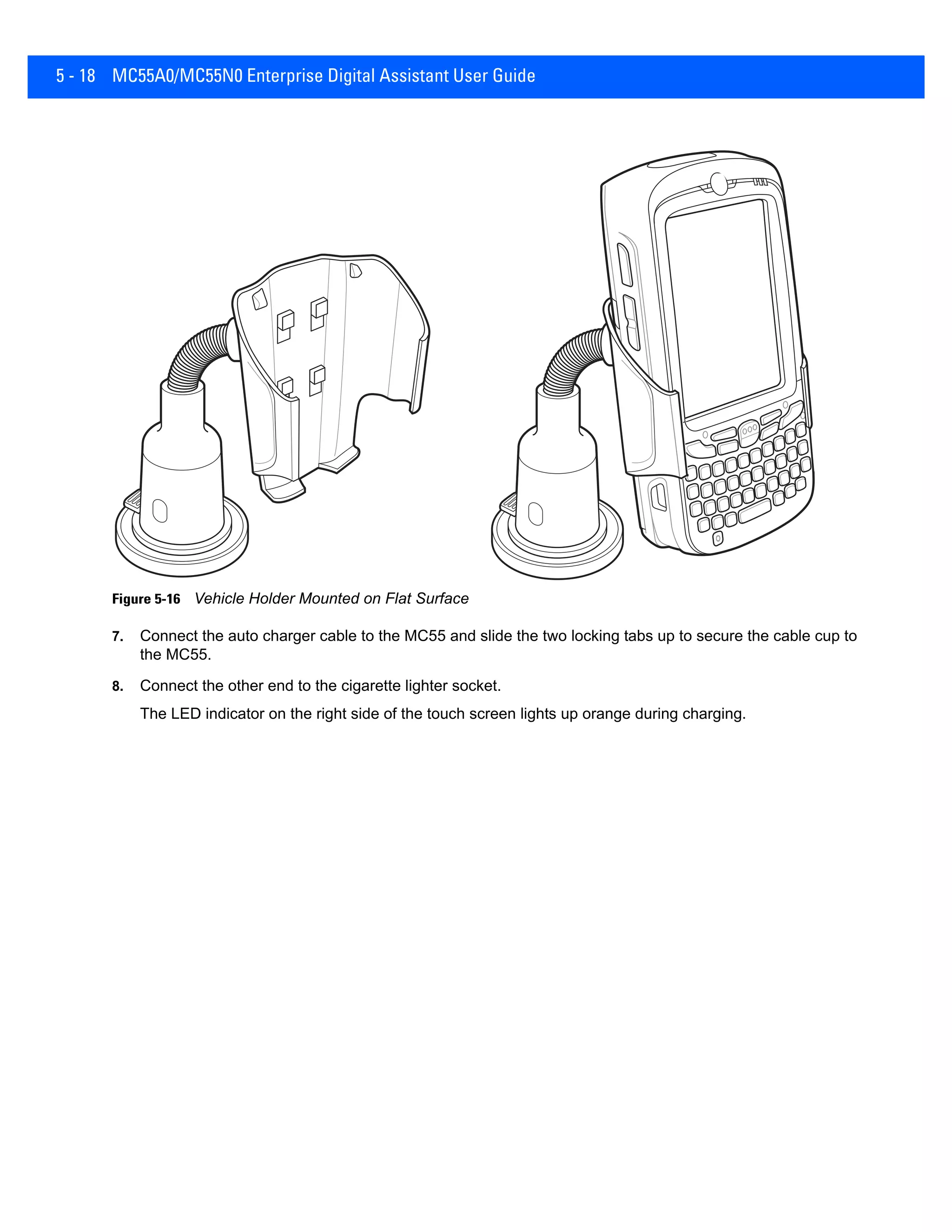 5 - 18 MC55A0/MC55N0 Enterprise Digital Assistant User Guide
Figure 5-16 Vehicle Holder Mounted on Flat Surface
7. Connect the auto charger cable to the MC55 and slide the two locking tabs up to secure the cable cup to
the MC55.
8. Connect the other end to the cigarette lighter socket.
The LED indicator on the right side of the touch screen lights up orange during charging.
 