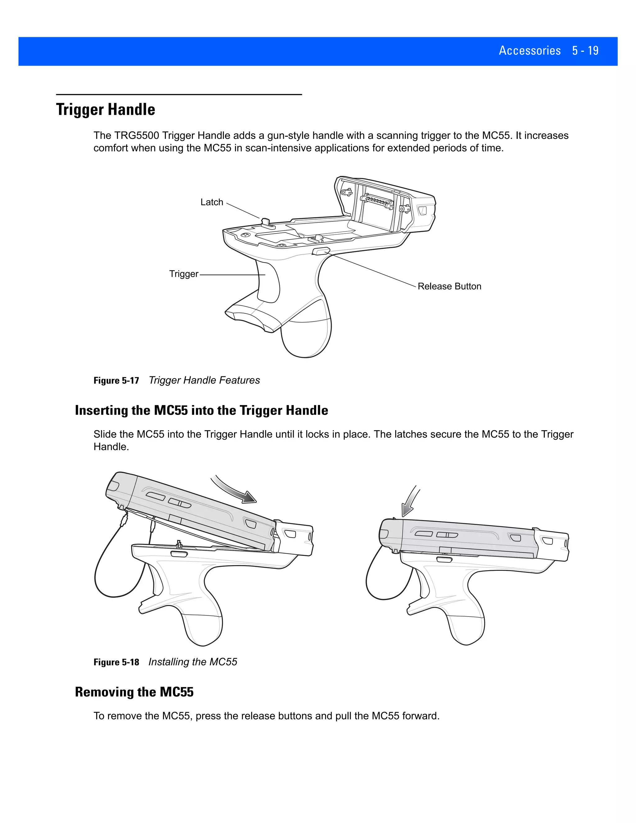 Accessories 5 - 19
Trigger Handle
The TRG5500 Trigger Handle adds a gun-style handle with a scanning trigger to the MC55. It increases
comfort when using the MC55 in scan-intensive applications for extended periods of time.
Figure 5-17 Trigger Handle Features
Inserting the MC55 into the Trigger Handle
Slide the MC55 into the Trigger Handle until it locks in place. The latches secure the MC55 to the Trigger
Handle.
Figure 5-18 Installing the MC55
Removing the MC55
To remove the MC55, press the release buttons and pull the MC55 forward.
Latch
Trigger
Release Button
 