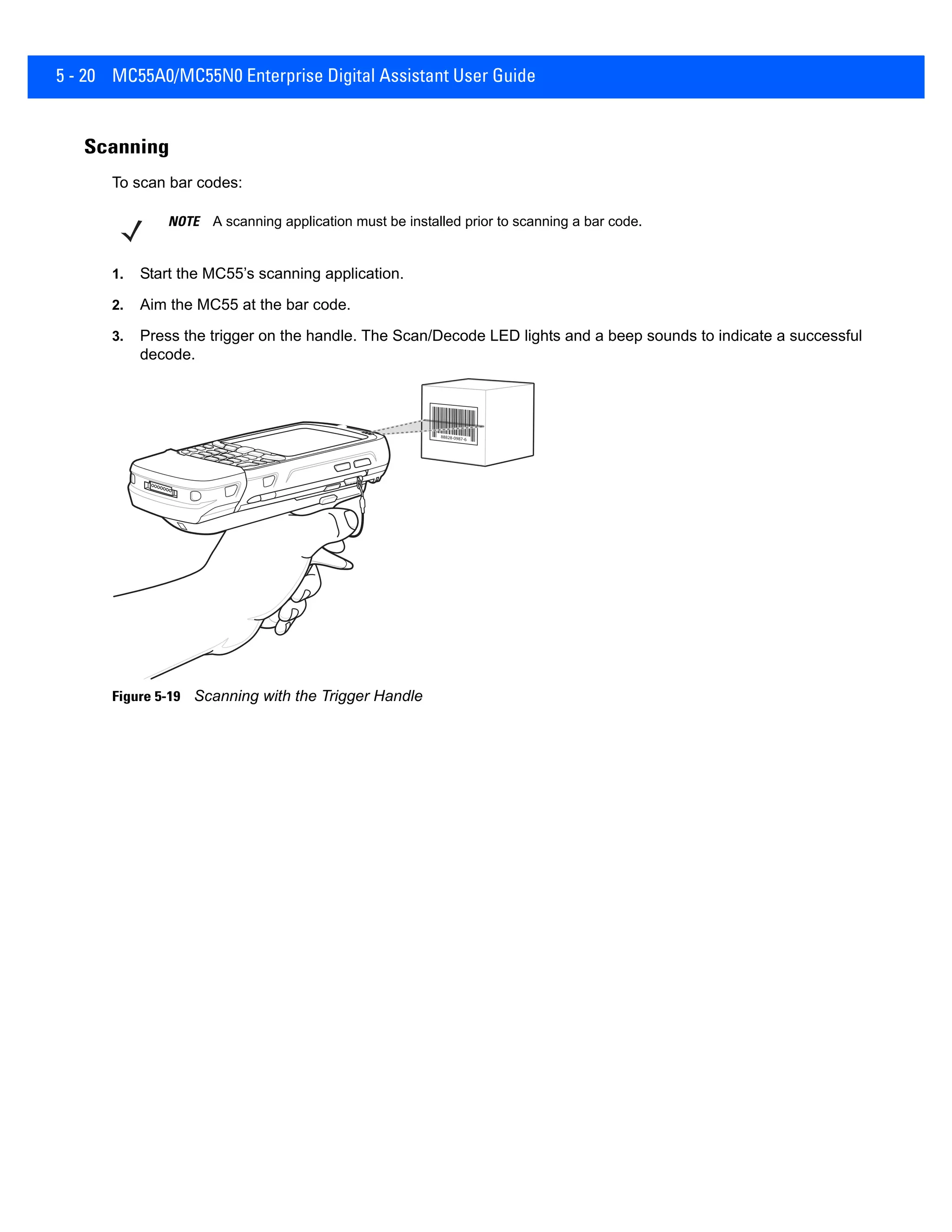 5 - 20 MC55A0/MC55N0 Enterprise Digital Assistant User Guide
Scanning
To scan bar codes:
1. Start the MC55’s scanning application.
2. Aim the MC55 at the bar code.
3. Press the trigger on the handle. The Scan/Decode LED lights and a beep sounds to indicate a successful
decode.
Figure 5-19 Scanning with the Trigger Handle
NOTE A scanning application must be installed prior to scanning a bar code.
 