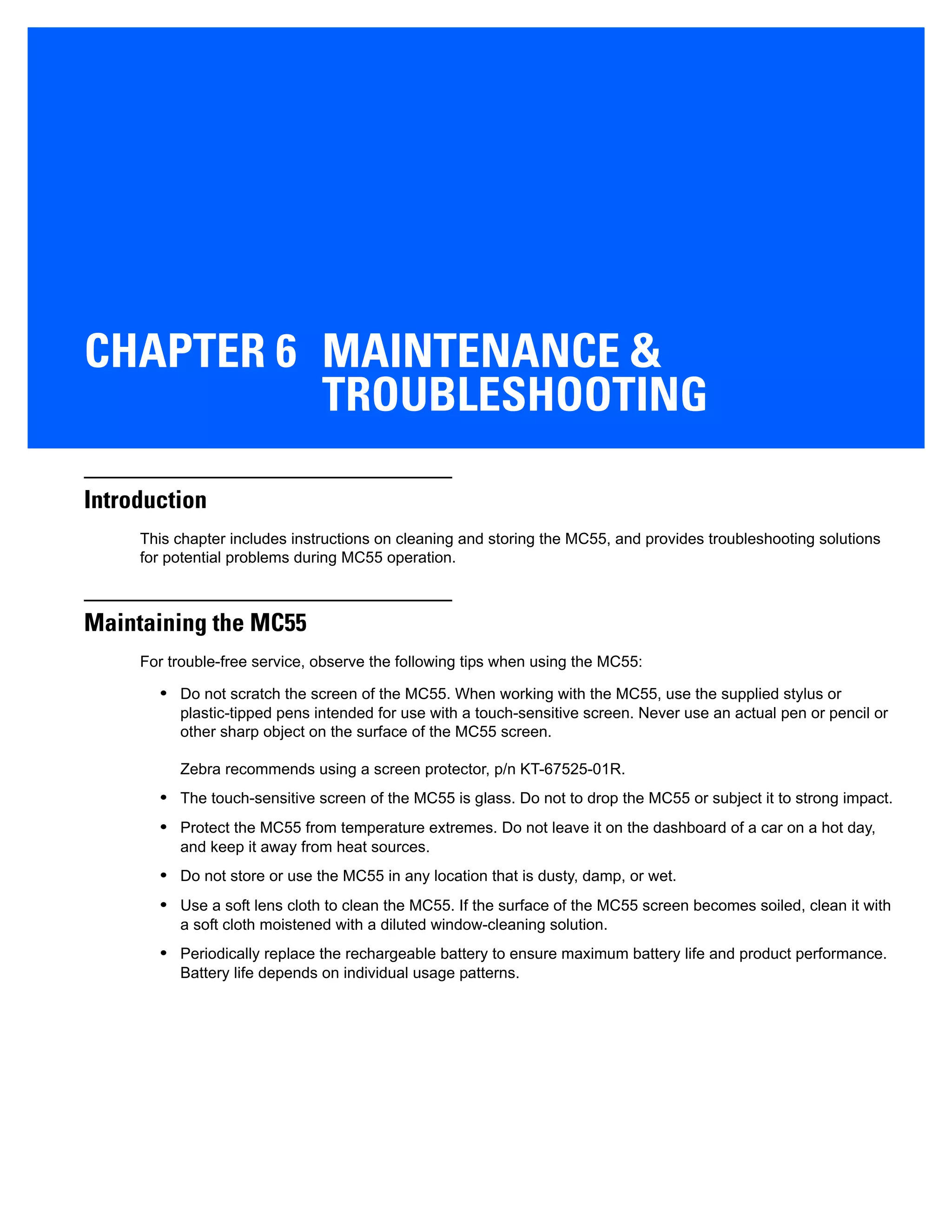 CHAPTER 6 MAINTENANCE &
TROUBLESHOOTING
Introduction
This chapter includes instructions on cleaning and storing the MC55, and provides troubleshooting solutions
for potential problems during MC55 operation.
Maintaining the MC55
For trouble-free service, observe the following tips when using the MC55:
• Do not scratch the screen of the MC55. When working with the MC55, use the supplied stylus or
plastic-tipped pens intended for use with a touch-sensitive screen. Never use an actual pen or pencil or
other sharp object on the surface of the MC55 screen.
Zebra recommends using a screen protector, p/n KT-67525-01R.
• The touch-sensitive screen of the MC55 is glass. Do not to drop the MC55 or subject it to strong impact.
• Protect the MC55 from temperature extremes. Do not leave it on the dashboard of a car on a hot day,
and keep it away from heat sources.
• Do not store or use the MC55 in any location that is dusty, damp, or wet.
• Use a soft lens cloth to clean the MC55. If the surface of the MC55 screen becomes soiled, clean it with
a soft cloth moistened with a diluted window-cleaning solution.
• Periodically replace the rechargeable battery to ensure maximum battery life and product performance.
Battery life depends on individual usage patterns.
 