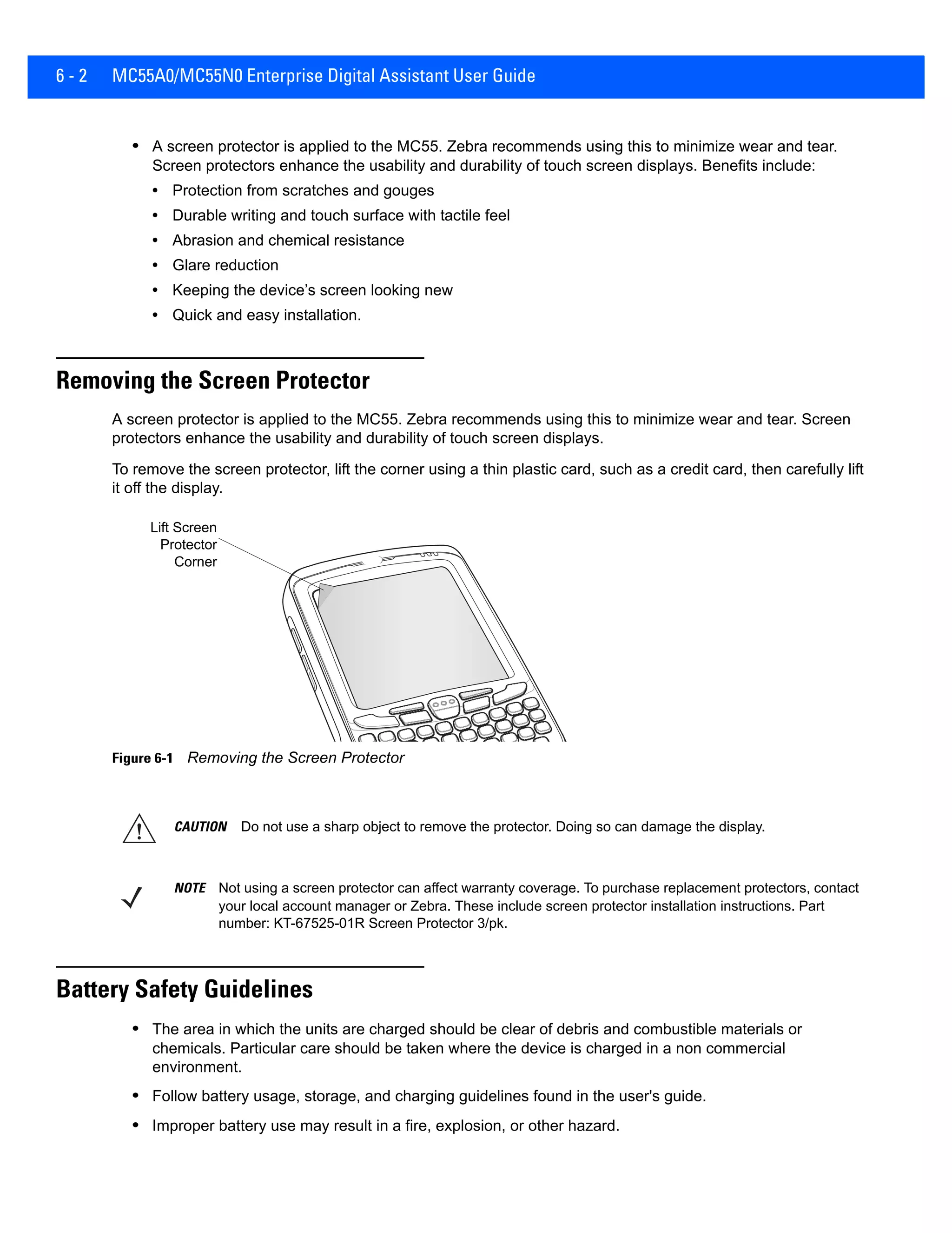 6 - 2 MC55A0/MC55N0 Enterprise Digital Assistant User Guide
• A screen protector is applied to the MC55. Zebra recommends using this to minimize wear and tear.
Screen protectors enhance the usability and durability of touch screen displays. Benefits include:
• Protection from scratches and gouges
• Durable writing and touch surface with tactile feel
• Abrasion and chemical resistance
• Glare reduction
• Keeping the device’s screen looking new
• Quick and easy installation.
Removing the Screen Protector
A screen protector is applied to the MC55. Zebra recommends using this to minimize wear and tear. Screen
protectors enhance the usability and durability of touch screen displays.
To remove the screen protector, lift the corner using a thin plastic card, such as a credit card, then carefully lift
it off the display.
Figure 6-1 Removing the Screen Protector
Battery Safety Guidelines
• The area in which the units are charged should be clear of debris and combustible materials or
chemicals. Particular care should be taken where the device is charged in a non commercial
environment.
• Follow battery usage, storage, and charging guidelines found in the user's guide.
• Improper battery use may result in a fire, explosion, or other hazard.
Lift Screen
Protector
Corner
CAUTION Do not use a sharp object to remove the protector. Doing so can damage the display.
NOTE Not using a screen protector can affect warranty coverage. To purchase replacement protectors, contact
your local account manager or Zebra. These include screen protector installation instructions. Part
number: KT-67525-01R Screen Protector 3/pk.
 