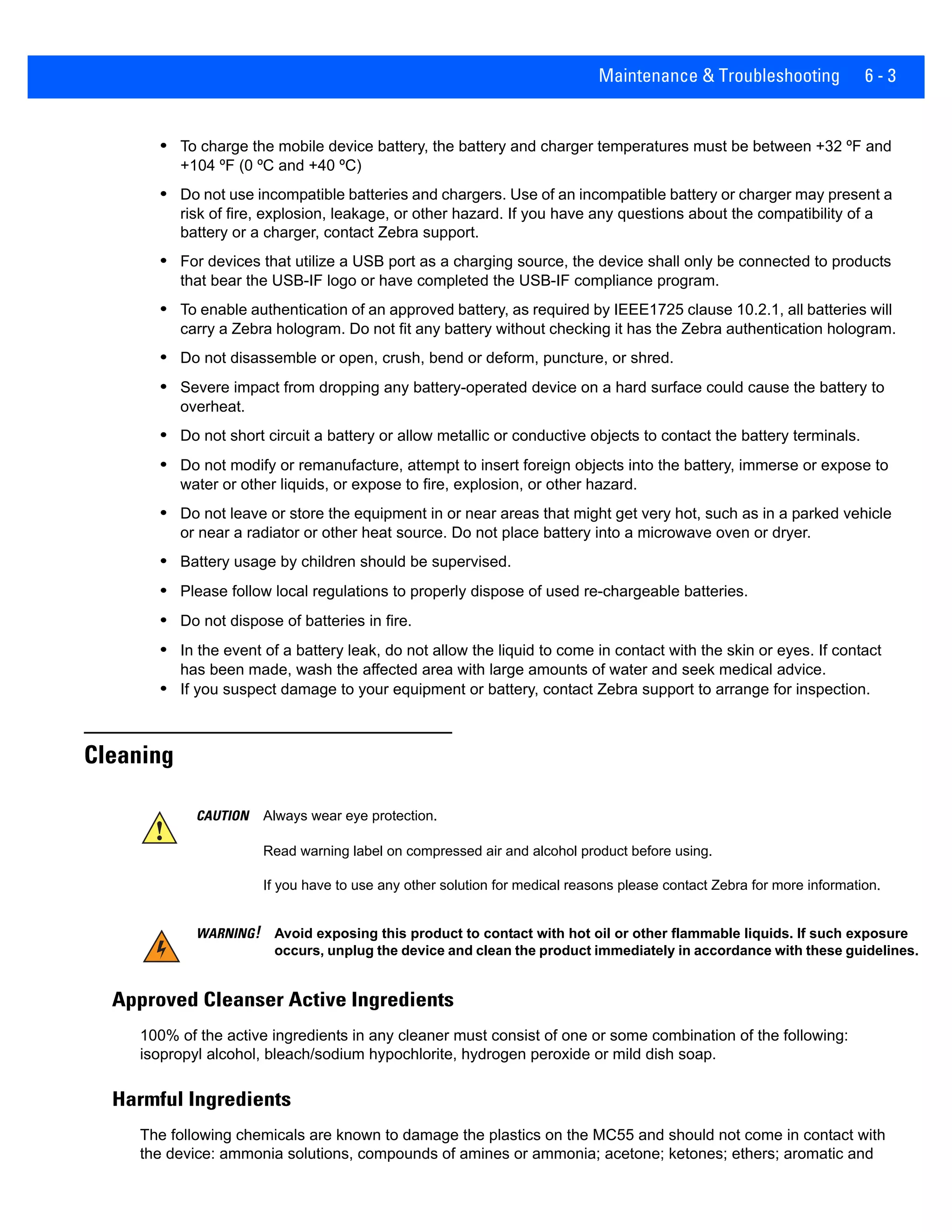 Maintenance & Troubleshooting 6 - 3
• To charge the mobile device battery, the battery and charger temperatures must be between +32 ºF and
+104 ºF (0 ºC and +40 ºC)
• Do not use incompatible batteries and chargers. Use of an incompatible battery or charger may present a
risk of fire, explosion, leakage, or other hazard. If you have any questions about the compatibility of a
battery or a charger, contact Zebra support.
• For devices that utilize a USB port as a charging source, the device shall only be connected to products
that bear the USB-IF logo or have completed the USB-IF compliance program.
• To enable authentication of an approved battery, as required by IEEE1725 clause 10.2.1, all batteries will
carry a Zebra hologram. Do not fit any battery without checking it has the Zebra authentication hologram.
• Do not disassemble or open, crush, bend or deform, puncture, or shred.
• Severe impact from dropping any battery-operated device on a hard surface could cause the battery to
overheat.
• Do not short circuit a battery or allow metallic or conductive objects to contact the battery terminals.
• Do not modify or remanufacture, attempt to insert foreign objects into the battery, immerse or expose to
water or other liquids, or expose to fire, explosion, or other hazard.
• Do not leave or store the equipment in or near areas that might get very hot, such as in a parked vehicle
or near a radiator or other heat source. Do not place battery into a microwave oven or dryer.
• Battery usage by children should be supervised.
• Please follow local regulations to properly dispose of used re-chargeable batteries.
• Do not dispose of batteries in fire.
• In the event of a battery leak, do not allow the liquid to come in contact with the skin or eyes. If contact
has been made, wash the affected area with large amounts of water and seek medical advice.
• If you suspect damage to your equipment or battery, contact Zebra support to arrange for inspection.
Cleaning
Approved Cleanser Active Ingredients
100% of the active ingredients in any cleaner must consist of one or some combination of the following:
isopropyl alcohol, bleach/sodium hypochlorite, hydrogen peroxide or mild dish soap.
Harmful Ingredients
The following chemicals are known to damage the plastics on the MC55 and should not come in contact with
the device: ammonia solutions, compounds of amines or ammonia; acetone; ketones; ethers; aromatic and
CAUTION Always wear eye protection.
Read warning label on compressed air and alcohol product before using.
If you have to use any other solution for medical reasons please contact Zebra for more information.
WARNING! Avoid exposing this product to contact with hot oil or other flammable liquids. If such exposure
occurs, unplug the device and clean the product immediately in accordance with these guidelines.
 