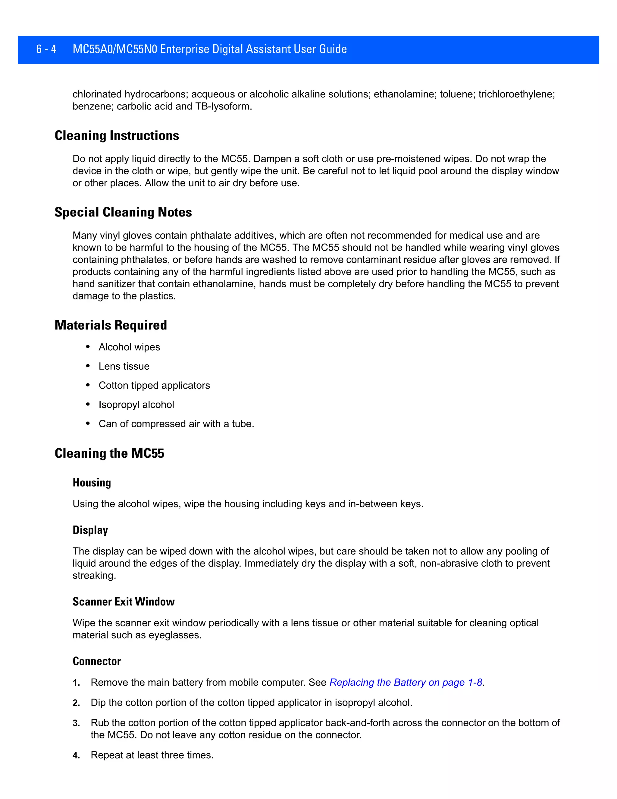 6 - 4 MC55A0/MC55N0 Enterprise Digital Assistant User Guide
chlorinated hydrocarbons; acqueous or alcoholic alkaline solutions; ethanolamine; toluene; trichloroethylene;
benzene; carbolic acid and TB-lysoform.
Cleaning Instructions
Do not apply liquid directly to the MC55. Dampen a soft cloth or use pre-moistened wipes. Do not wrap the
device in the cloth or wipe, but gently wipe the unit. Be careful not to let liquid pool around the display window
or other places. Allow the unit to air dry before use.
Special Cleaning Notes
Many vinyl gloves contain phthalate additives, which are often not recommended for medical use and are
known to be harmful to the housing of the MC55. The MC55 should not be handled while wearing vinyl gloves
containing phthalates, or before hands are washed to remove contaminant residue after gloves are removed. If
products containing any of the harmful ingredients listed above are used prior to handling the MC55, such as
hand sanitizer that contain ethanolamine, hands must be completely dry before handling the MC55 to prevent
damage to the plastics.
Materials Required
• Alcohol wipes
• Lens tissue
• Cotton tipped applicators
• Isopropyl alcohol
• Can of compressed air with a tube.
Cleaning the MC55
Housing
Using the alcohol wipes, wipe the housing including keys and in-between keys.
Display
The display can be wiped down with the alcohol wipes, but care should be taken not to allow any pooling of
liquid around the edges of the display. Immediately dry the display with a soft, non-abrasive cloth to prevent
streaking.
Scanner Exit Window
Wipe the scanner exit window periodically with a lens tissue or other material suitable for cleaning optical
material such as eyeglasses.
Connector
1. Remove the main battery from mobile computer. See Replacing the Battery on page 1-8.
2. Dip the cotton portion of the cotton tipped applicator in isopropyl alcohol.
3. Rub the cotton portion of the cotton tipped applicator back-and-forth across the connector on the bottom of
the MC55. Do not leave any cotton residue on the connector.
4. Repeat at least three times.
 