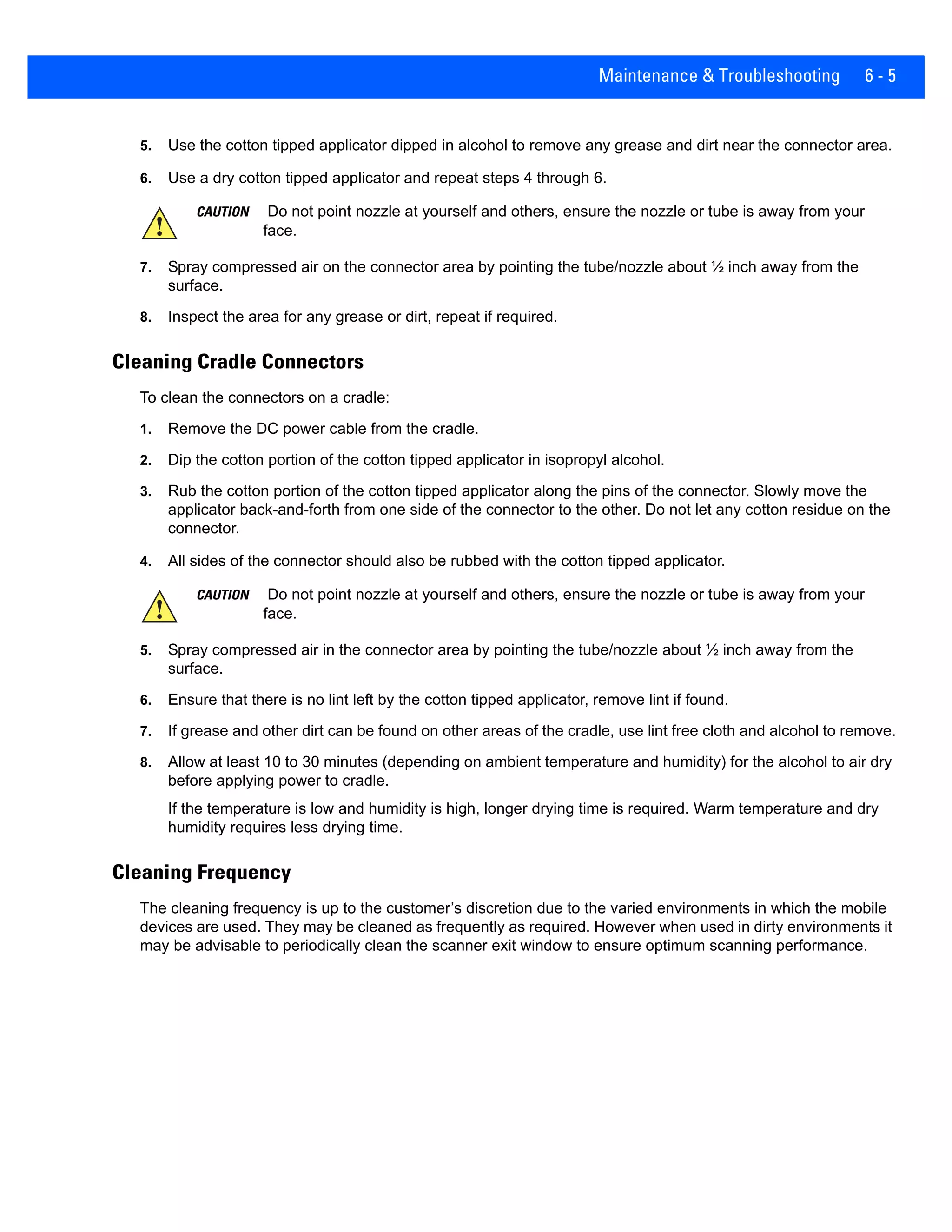 Maintenance & Troubleshooting 6 - 5
5. Use the cotton tipped applicator dipped in alcohol to remove any grease and dirt near the connector area.
6. Use a dry cotton tipped applicator and repeat steps 4 through 6.
7. Spray compressed air on the connector area by pointing the tube/nozzle about ½ inch away from the
surface.
8. Inspect the area for any grease or dirt, repeat if required.
Cleaning Cradle Connectors
To clean the connectors on a cradle:
1. Remove the DC power cable from the cradle.
2. Dip the cotton portion of the cotton tipped applicator in isopropyl alcohol.
3. Rub the cotton portion of the cotton tipped applicator along the pins of the connector. Slowly move the
applicator back-and-forth from one side of the connector to the other. Do not let any cotton residue on the
connector.
4. All sides of the connector should also be rubbed with the cotton tipped applicator.
5. Spray compressed air in the connector area by pointing the tube/nozzle about ½ inch away from the
surface.
6. Ensure that there is no lint left by the cotton tipped applicator, remove lint if found.
7. If grease and other dirt can be found on other areas of the cradle, use lint free cloth and alcohol to remove.
8. Allow at least 10 to 30 minutes (depending on ambient temperature and humidity) for the alcohol to air dry
before applying power to cradle.
If the temperature is low and humidity is high, longer drying time is required. Warm temperature and dry
humidity requires less drying time.
Cleaning Frequency
The cleaning frequency is up to the customer’s discretion due to the varied environments in which the mobile
devices are used. They may be cleaned as frequently as required. However when used in dirty environments it
may be advisable to periodically clean the scanner exit window to ensure optimum scanning performance.
CAUTION Do not point nozzle at yourself and others, ensure the nozzle or tube is away from your
face.
CAUTION Do not point nozzle at yourself and others, ensure the nozzle or tube is away from your
face.
 