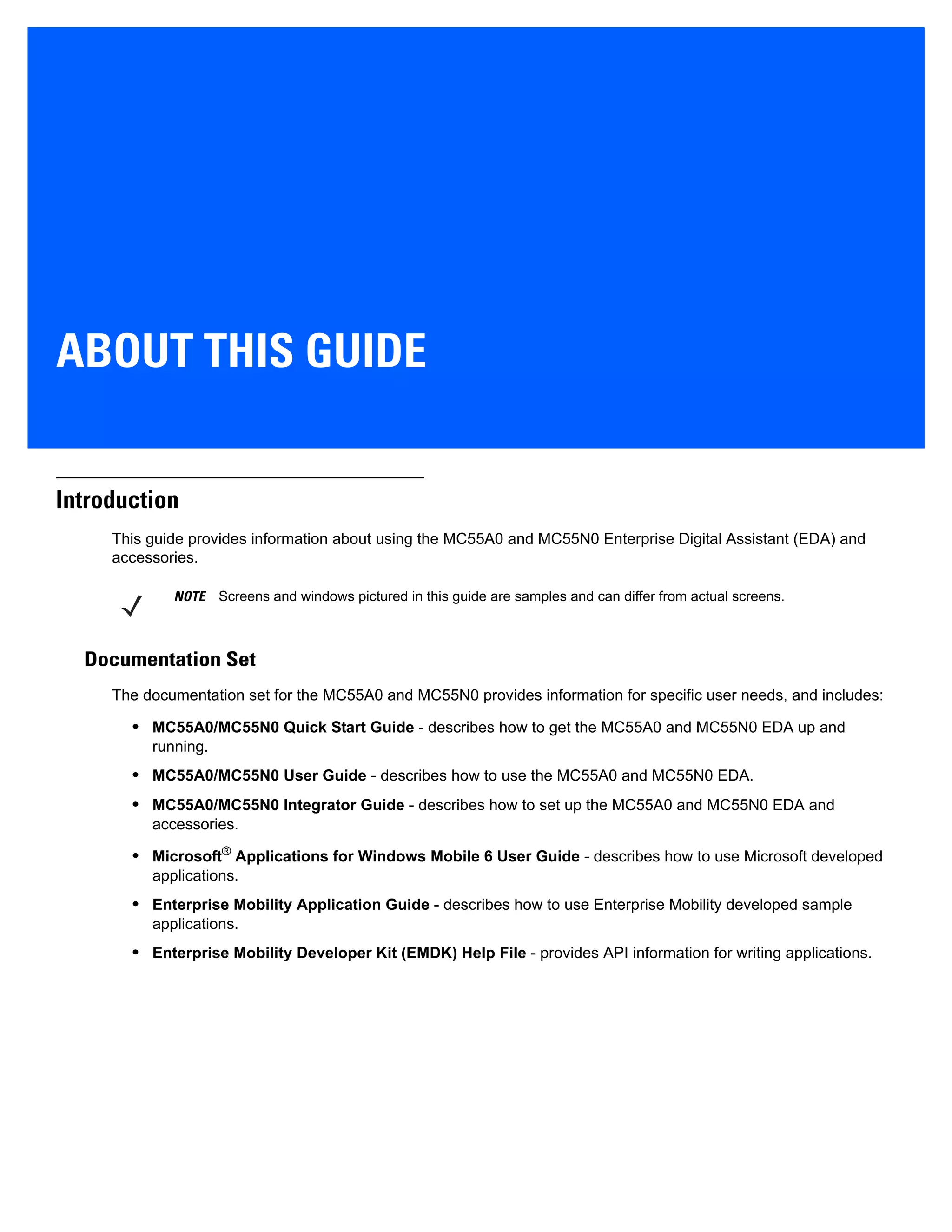 ABOUT THIS GUIDE
Introduction
This guide provides information about using the MC55A0 and MC55N0 Enterprise Digital Assistant (EDA) and
accessories.
Documentation Set
The documentation set for the MC55A0 and MC55N0 provides information for specific user needs, and includes:
• MC55A0/MC55N0 Quick Start Guide - describes how to get the MC55A0 and MC55N0 EDA up and
running.
• MC55A0/MC55N0 User Guide - describes how to use the MC55A0 and MC55N0 EDA.
• MC55A0/MC55N0 Integrator Guide - describes how to set up the MC55A0 and MC55N0 EDA and
accessories.
• Microsoft® Applications for Windows Mobile 6 User Guide - describes how to use Microsoft developed
applications.
• Enterprise Mobility Application Guide - describes how to use Enterprise Mobility developed sample
applications.
• Enterprise Mobility Developer Kit (EMDK) Help File - provides API information for writing applications.
NOTE Screens and windows pictured in this guide are samples and can differ from actual screens.
 