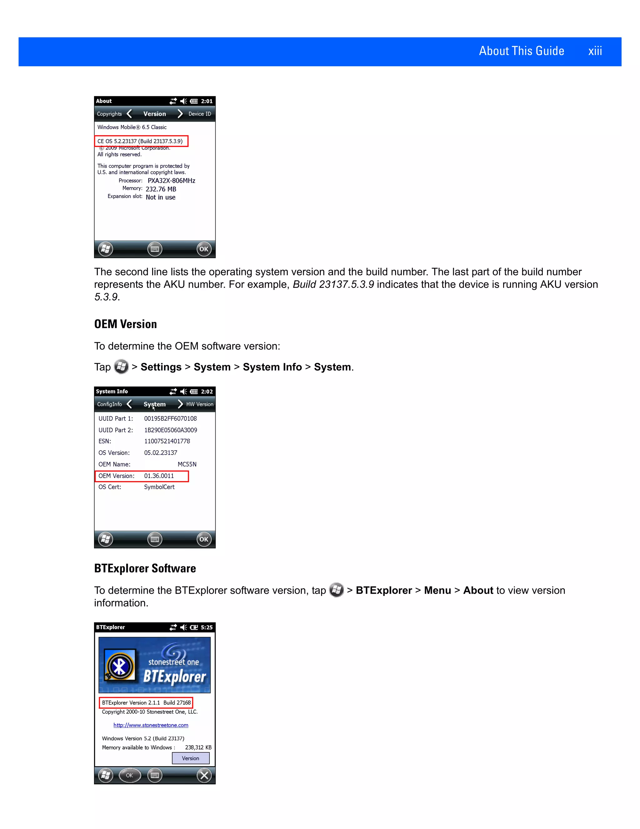 About This Guide xiii
The second line lists the operating system version and the build number. The last part of the build number
represents the AKU number. For example, Build 23137.5.3.9 indicates that the device is running AKU version
5.3.9.
OEM Version
To determine the OEM software version:
Tap > Settings > System > System Info > System.
BTExplorer Software
To determine the BTExplorer software version, tap > BTExplorer > Menu > About to view version
information.
 