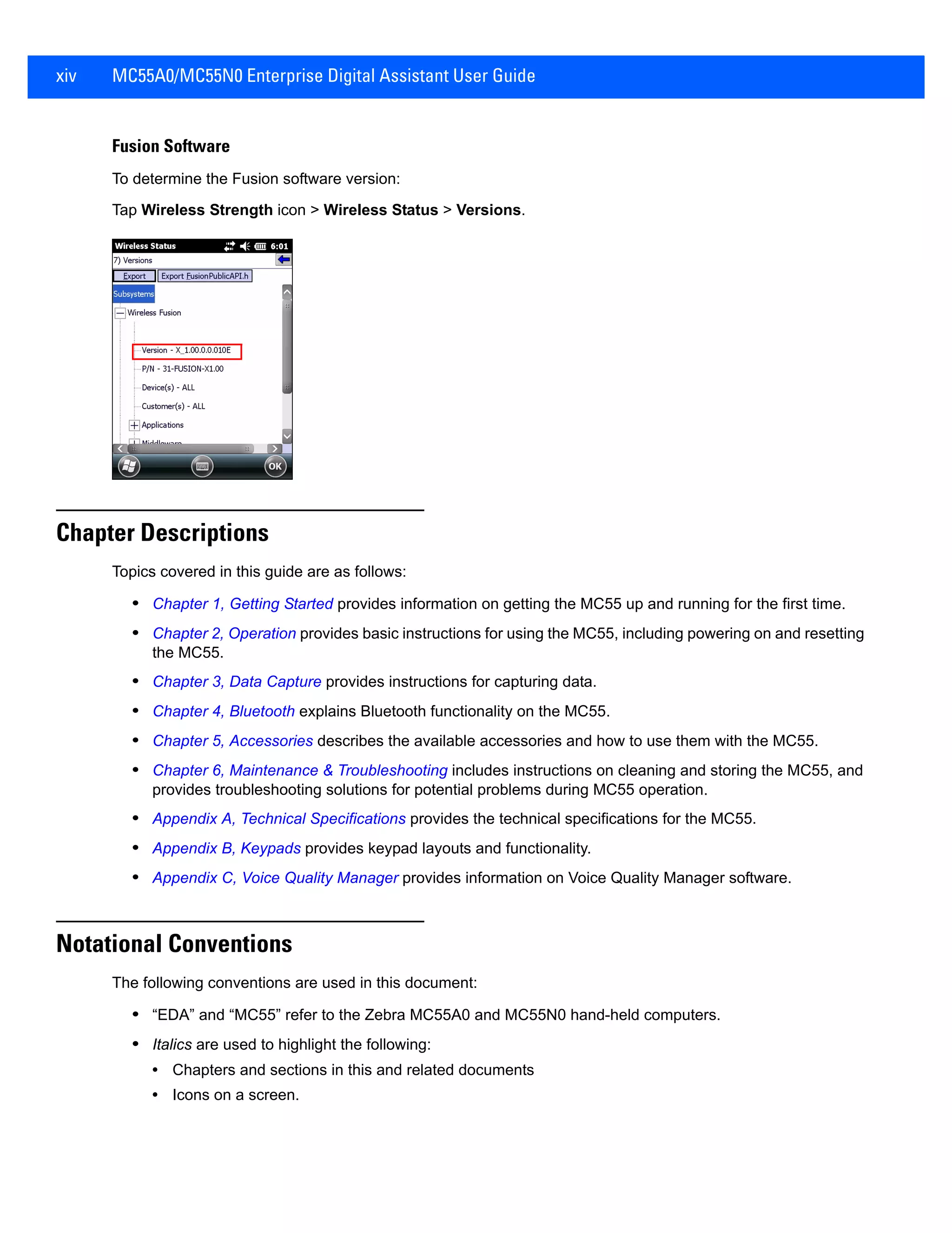xiv MC55A0/MC55N0 Enterprise Digital Assistant User Guide
Fusion Software
To determine the Fusion software version:
Tap Wireless Strength icon > Wireless Status > Versions.
Chapter Descriptions
Topics covered in this guide are as follows:
• Chapter 1, Getting Started provides information on getting the MC55 up and running for the first time.
• Chapter 2, Operation provides basic instructions for using the MC55, including powering on and resetting
the MC55.
• Chapter 3, Data Capture provides instructions for capturing data.
• Chapter 4, Bluetooth explains Bluetooth functionality on the MC55.
• Chapter 5, Accessories describes the available accessories and how to use them with the MC55.
• Chapter 6, Maintenance & Troubleshooting includes instructions on cleaning and storing the MC55, and
provides troubleshooting solutions for potential problems during MC55 operation.
• Appendix A, Technical Specifications provides the technical specifications for the MC55.
• Appendix B, Keypads provides keypad layouts and functionality.
• Appendix C, Voice Quality Manager provides information on Voice Quality Manager software.
Notational Conventions
The following conventions are used in this document:
• “EDA” and “MC55” refer to the Zebra MC55A0 and MC55N0 hand-held computers.
• Italics are used to highlight the following:
• Chapters and sections in this and related documents
• Icons on a screen.
 