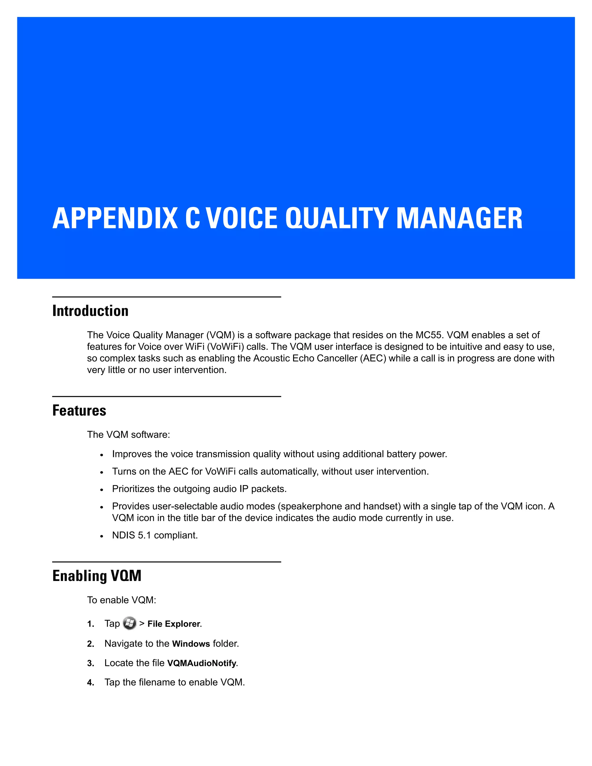 APPENDIX C VOICE QUALITY MANAGER
Introduction
The Voice Quality Manager (VQM) is a software package that resides on the MC55. VQM enables a set of
features for Voice over WiFi (VoWiFi) calls. The VQM user interface is designed to be intuitive and easy to use,
so complex tasks such as enabling the Acoustic Echo Canceller (AEC) while a call is in progress are done with
very little or no user intervention.
Features
The VQM software:
• Improves the voice transmission quality without using additional battery power.
• Turns on the AEC for VoWiFi calls automatically, without user intervention.
• Prioritizes the outgoing audio IP packets.
• Provides user-selectable audio modes (speakerphone and handset) with a single tap of the VQM icon. A
VQM icon in the title bar of the device indicates the audio mode currently in use.
• NDIS 5.1 compliant.
Enabling VQM
To enable VQM:
1. Tap > File Explorer.
2. Navigate to the Windows folder.
3. Locate the file VQMAudioNotify.
4. Tap the filename to enable VQM.
 