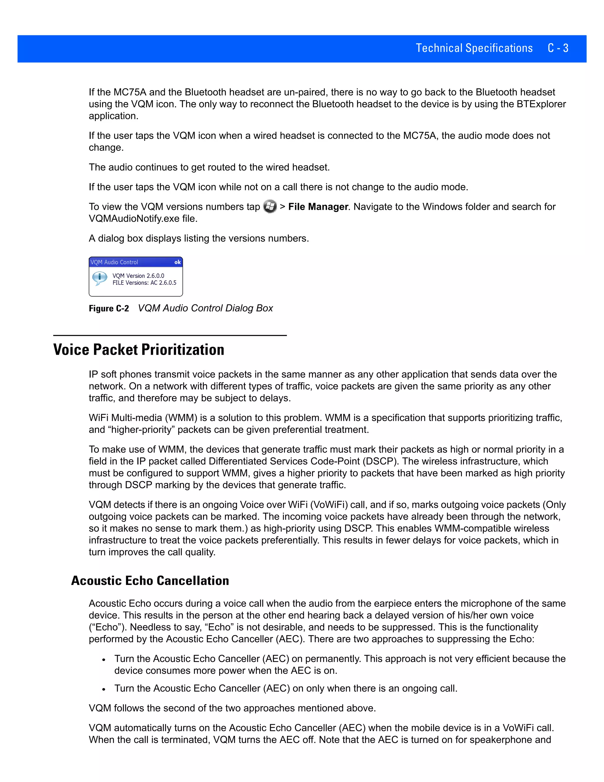 Technical Specifications C - 3
If the MC75A and the Bluetooth headset are un-paired, there is no way to go back to the Bluetooth headset
using the VQM icon. The only way to reconnect the Bluetooth headset to the device is by using the BTExplorer
application.
If the user taps the VQM icon when a wired headset is connected to the MC75A, the audio mode does not
change.
The audio continues to get routed to the wired headset.
If the user taps the VQM icon while not on a call there is not change to the audio mode.
To view the VQM versions numbers tap > File Manager. Navigate to the Windows folder and search for
VQMAudioNotify.exe file.
A dialog box displays listing the versions numbers.
Figure C-2 VQM Audio Control Dialog Box
Voice Packet Prioritization
IP soft phones transmit voice packets in the same manner as any other application that sends data over the
network. On a network with different types of traffic, voice packets are given the same priority as any other
traffic, and therefore may be subject to delays.
WiFi Multi-media (WMM) is a solution to this problem. WMM is a specification that supports prioritizing traffic,
and “higher-priority” packets can be given preferential treatment.
To make use of WMM, the devices that generate traffic must mark their packets as high or normal priority in a
field in the IP packet called Differentiated Services Code-Point (DSCP). The wireless infrastructure, which
must be configured to support WMM, gives a higher priority to packets that have been marked as high priority
through DSCP marking by the devices that generate traffic.
VQM detects if there is an ongoing Voice over WiFi (VoWiFi) call, and if so, marks outgoing voice packets (Only
outgoing voice packets can be marked. The incoming voice packets have already been through the network,
so it makes no sense to mark them.) as high-priority using DSCP. This enables WMM-compatible wireless
infrastructure to treat the voice packets preferentially. This results in fewer delays for voice packets, which in
turn improves the call quality.
Acoustic Echo Cancellation
Acoustic Echo occurs during a voice call when the audio from the earpiece enters the microphone of the same
device. This results in the person at the other end hearing back a delayed version of his/her own voice
(“Echo”). Needless to say, “Echo” is not desirable, and needs to be suppressed. This is the functionality
performed by the Acoustic Echo Canceller (AEC). There are two approaches to suppressing the Echo:
• Turn the Acoustic Echo Canceller (AEC) on permanently. This approach is not very efficient because the
device consumes more power when the AEC is on.
• Turn the Acoustic Echo Canceller (AEC) on only when there is an ongoing call.
VQM follows the second of the two approaches mentioned above.
VQM automatically turns on the Acoustic Echo Canceller (AEC) when the mobile device is in a VoWiFi call.
When the call is terminated, VQM turns the AEC off. Note that the AEC is turned on for speakerphone and
 