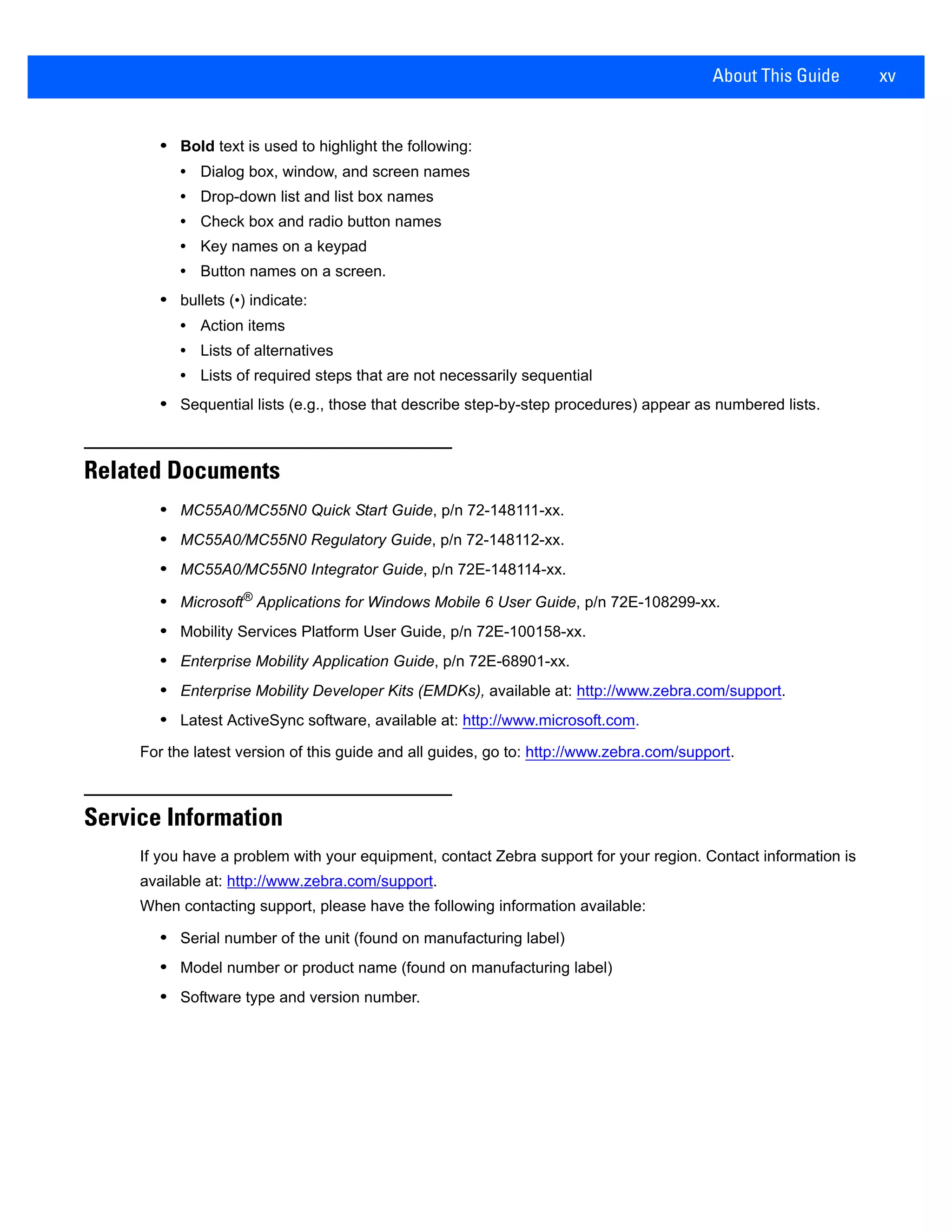 About This Guide xv
• Bold text is used to highlight the following:
• Dialog box, window, and screen names
• Drop-down list and list box names
• Check box and radio button names
• Key names on a keypad
• Button names on a screen.
• bullets (•) indicate:
• Action items
• Lists of alternatives
• Lists of required steps that are not necessarily sequential
• Sequential lists (e.g., those that describe step-by-step procedures) appear as numbered lists.
Related Documents
• MC55A0/MC55N0 Quick Start Guide, p/n 72-148111-xx.
• MC55A0/MC55N0 Regulatory Guide, p/n 72-148112-xx.
• MC55A0/MC55N0 Integrator Guide, p/n 72E-148114-xx.
• Microsoft®
Applications for Windows Mobile 6 User Guide, p/n 72E-108299-xx.
• Mobility Services Platform User Guide, p/n 72E-100158-xx.
• Enterprise Mobility Application Guide, p/n 72E-68901-xx.
• Enterprise Mobility Developer Kits (EMDKs), available at: http://www.zebra.com/support.
• Latest ActiveSync software, available at: http://www.microsoft.com.
For the latest version of this guide and all guides, go to: http://www.zebra.com/support.
Service Information
If you have a problem with your equipment, contact Zebra support for your region. Contact information is
available at: http://www.zebra.com/support.
When contacting support, please have the following information available:
• Serial number of the unit (found on manufacturing label)
• Model number or product name (found on manufacturing label)
• Software type and version number.
 