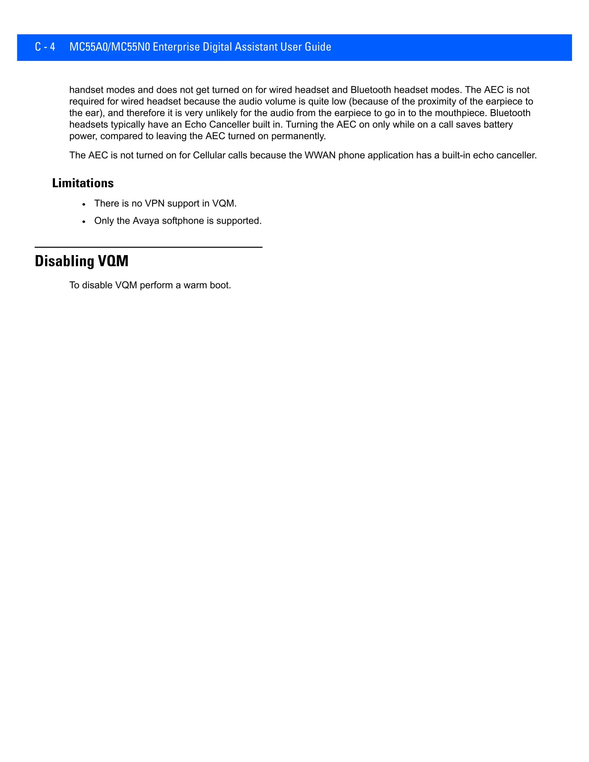 C - 4 MC55A0/MC55N0 Enterprise Digital Assistant User Guide
handset modes and does not get turned on for wired headset and Bluetooth headset modes. The AEC is not
required for wired headset because the audio volume is quite low (because of the proximity of the earpiece to
the ear), and therefore it is very unlikely for the audio from the earpiece to go in to the mouthpiece. Bluetooth
headsets typically have an Echo Canceller built in. Turning the AEC on only while on a call saves battery
power, compared to leaving the AEC turned on permanently.
The AEC is not turned on for Cellular calls because the WWAN phone application has a built-in echo canceller.
Limitations
• There is no VPN support in VQM.
• Only the Avaya softphone is supported.
Disabling VQM
To disable VQM perform a warm boot.
 