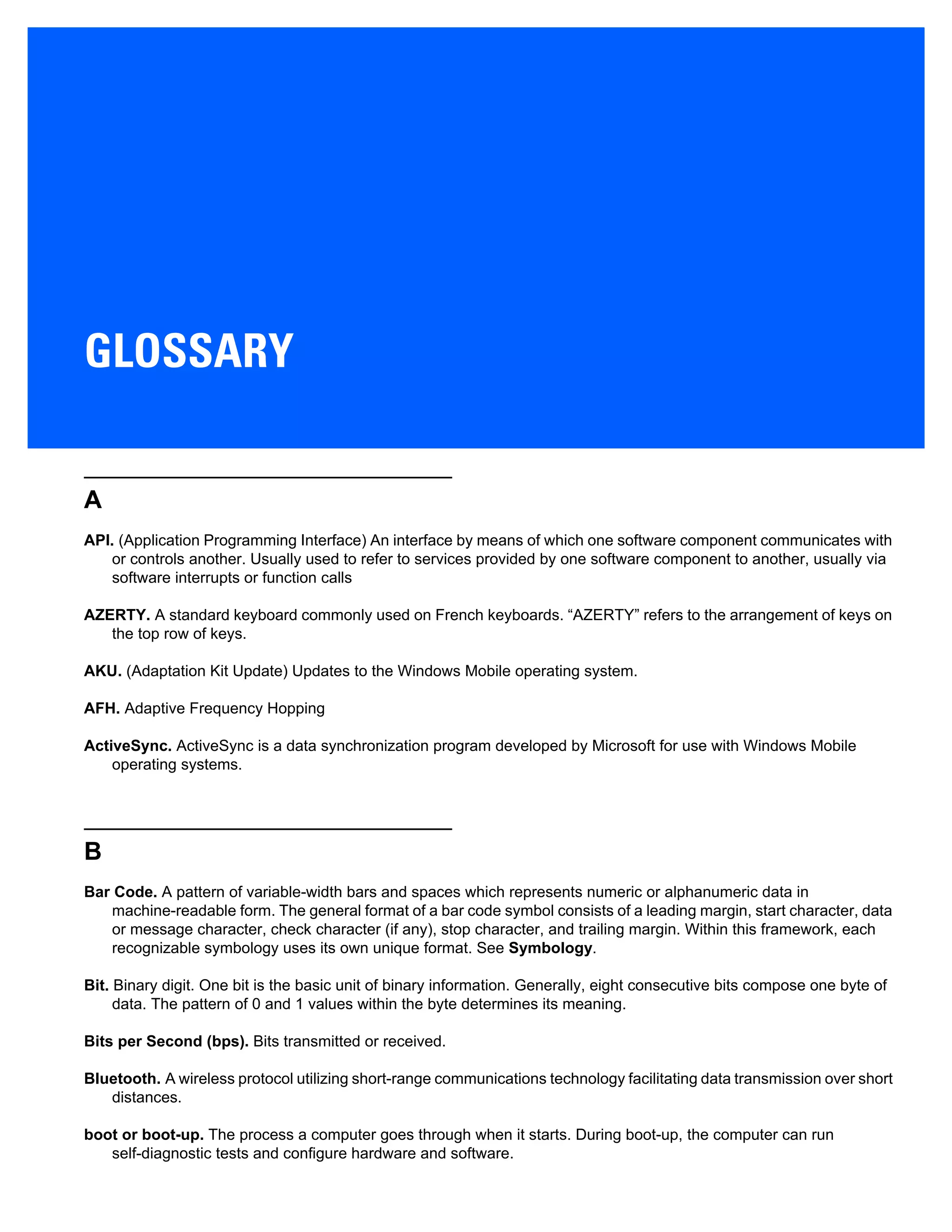 GLOSSARY
A
API. (Application Programming Interface) An interface by means of which one software component communicates with
or controls another. Usually used to refer to services provided by one software component to another, usually via
software interrupts or function calls
AZERTY. A standard keyboard commonly used on French keyboards. “AZERTY” refers to the arrangement of keys on
the top row of keys.
AKU. (Adaptation Kit Update) Updates to the Windows Mobile operating system.
AFH. Adaptive Frequency Hopping
ActiveSync. ActiveSync is a data synchronization program developed by Microsoft for use with Windows Mobile
operating systems.
B
Bar Code. A pattern of variable-width bars and spaces which represents numeric or alphanumeric data in
machine-readable form. The general format of a bar code symbol consists of a leading margin, start character, data
or message character, check character (if any), stop character, and trailing margin. Within this framework, each
recognizable symbology uses its own unique format. See Symbology.
Bit. Binary digit. One bit is the basic unit of binary information. Generally, eight consecutive bits compose one byte of
data. The pattern of 0 and 1 values within the byte determines its meaning.
Bits per Second (bps). Bits transmitted or received.
Bluetooth. A wireless protocol utilizing short-range communications technology facilitating data transmission over short
distances.
boot or boot-up. The process a computer goes through when it starts. During boot-up, the computer can run
self-diagnostic tests and configure hardware and software.
 