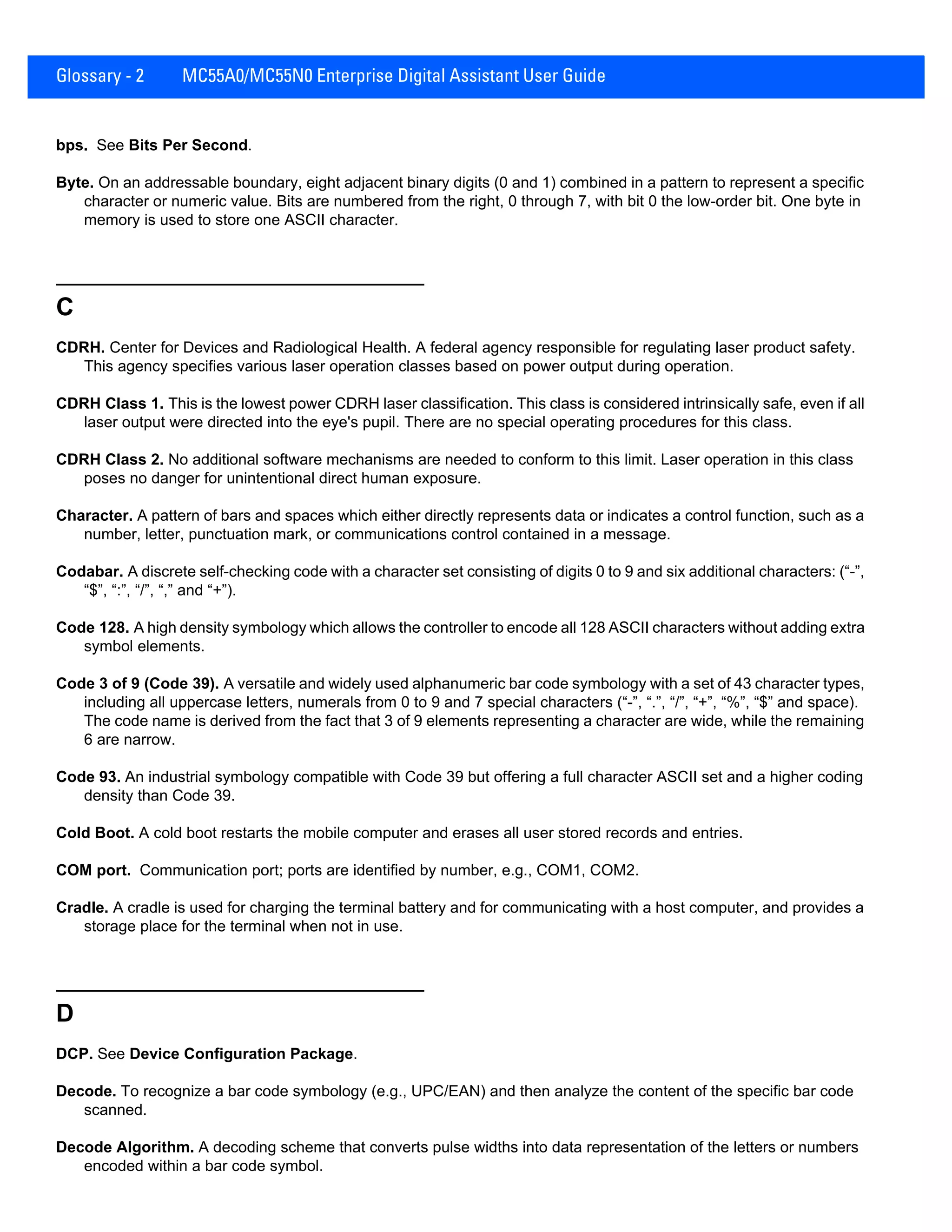 Glossary - 2 MC55A0/MC55N0 Enterprise Digital Assistant User Guide
bps. See Bits Per Second.
Byte. On an addressable boundary, eight adjacent binary digits (0 and 1) combined in a pattern to represent a specific
character or numeric value. Bits are numbered from the right, 0 through 7, with bit 0 the low-order bit. One byte in
memory is used to store one ASCII character.
C
CDRH. Center for Devices and Radiological Health. A federal agency responsible for regulating laser product safety.
This agency specifies various laser operation classes based on power output during operation.
CDRH Class 1. This is the lowest power CDRH laser classification. This class is considered intrinsically safe, even if all
laser output were directed into the eye's pupil. There are no special operating procedures for this class.
CDRH Class 2. No additional software mechanisms are needed to conform to this limit. Laser operation in this class
poses no danger for unintentional direct human exposure.
Character. A pattern of bars and spaces which either directly represents data or indicates a control function, such as a
number, letter, punctuation mark, or communications control contained in a message.
Codabar. A discrete self-checking code with a character set consisting of digits 0 to 9 and six additional characters: (“-”,
“$”, “:”, “/”, “,” and “+”).
Code 128. A high density symbology which allows the controller to encode all 128 ASCII characters without adding extra
symbol elements.
Code 3 of 9 (Code 39). A versatile and widely used alphanumeric bar code symbology with a set of 43 character types,
including all uppercase letters, numerals from 0 to 9 and 7 special characters (“-”, “.”, “/”, “+”, “%”, “$” and space).
The code name is derived from the fact that 3 of 9 elements representing a character are wide, while the remaining
6 are narrow.
Code 93. An industrial symbology compatible with Code 39 but offering a full character ASCII set and a higher coding
density than Code 39.
Cold Boot. A cold boot restarts the mobile computer and erases all user stored records and entries.
COM port. Communication port; ports are identified by number, e.g., COM1, COM2.
Cradle. A cradle is used for charging the terminal battery and for communicating with a host computer, and provides a
storage place for the terminal when not in use.
D
DCP. See Device Configuration Package.
Decode. To recognize a bar code symbology (e.g., UPC/EAN) and then analyze the content of the specific bar code
scanned.
Decode Algorithm. A decoding scheme that converts pulse widths into data representation of the letters or numbers
encoded within a bar code symbol.
 