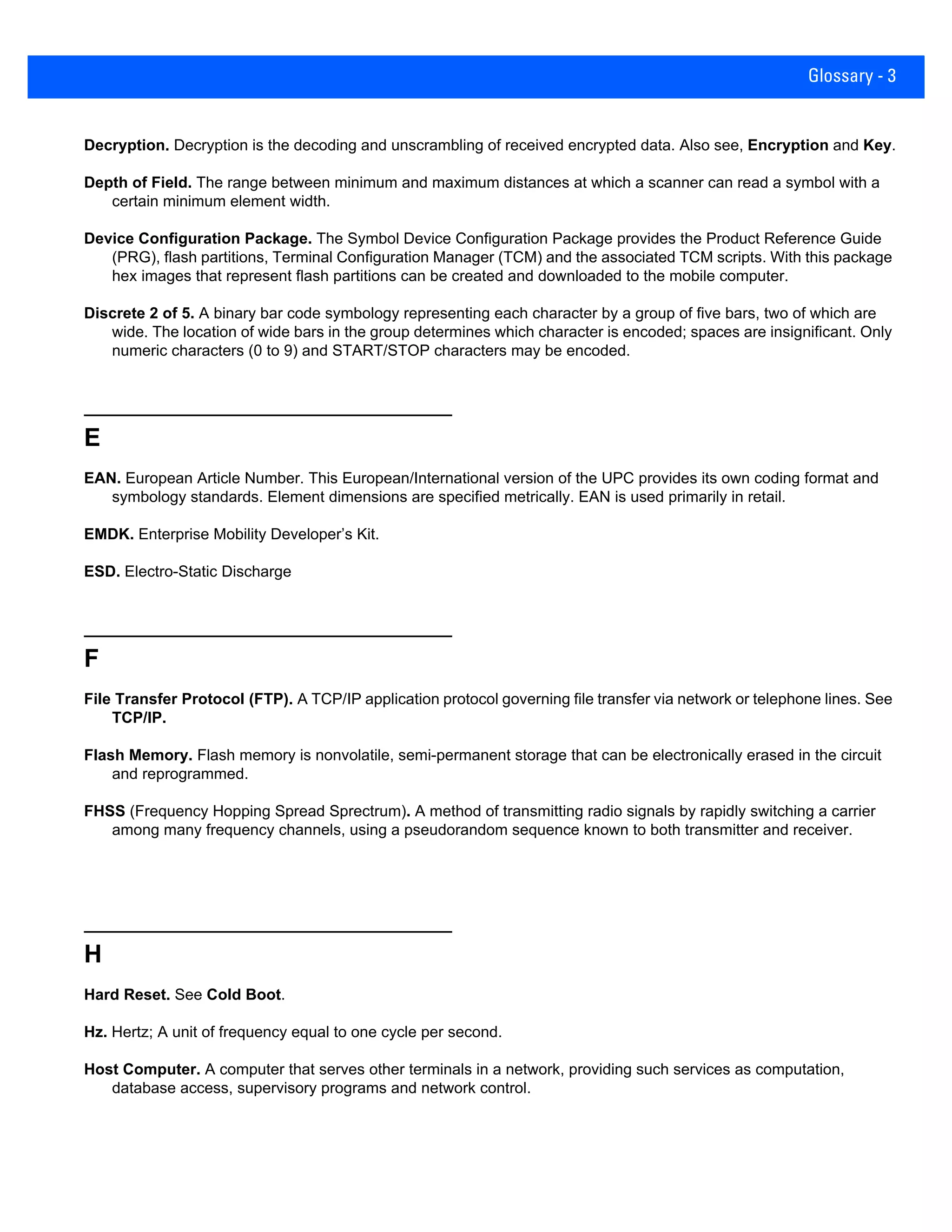 Glossary - 3
Decryption. Decryption is the decoding and unscrambling of received encrypted data. Also see, Encryption and Key.
Depth of Field. The range between minimum and maximum distances at which a scanner can read a symbol with a
certain minimum element width.
Device Configuration Package. The Symbol Device Configuration Package provides the Product Reference Guide
(PRG), flash partitions, Terminal Configuration Manager (TCM) and the associated TCM scripts. With this package
hex images that represent flash partitions can be created and downloaded to the mobile computer.
Discrete 2 of 5. A binary bar code symbology representing each character by a group of five bars, two of which are
wide. The location of wide bars in the group determines which character is encoded; spaces are insignificant. Only
numeric characters (0 to 9) and START/STOP characters may be encoded.
E
EAN. European Article Number. This European/International version of the UPC provides its own coding format and
symbology standards. Element dimensions are specified metrically. EAN is used primarily in retail.
EMDK. Enterprise Mobility Developer’s Kit.
ESD. Electro-Static Discharge
F
File Transfer Protocol (FTP). A TCP/IP application protocol governing file transfer via network or telephone lines. See
TCP/IP.
Flash Memory. Flash memory is nonvolatile, semi-permanent storage that can be electronically erased in the circuit
and reprogrammed.
FHSS (Frequency Hopping Spread Sprectrum). A method of transmitting radio signals by rapidly switching a carrier
among many frequency channels, using a pseudorandom sequence known to both transmitter and receiver.
H
Hard Reset. See Cold Boot.
Hz. Hertz; A unit of frequency equal to one cycle per second.
Host Computer. A computer that serves other terminals in a network, providing such services as computation,
database access, supervisory programs and network control.
 