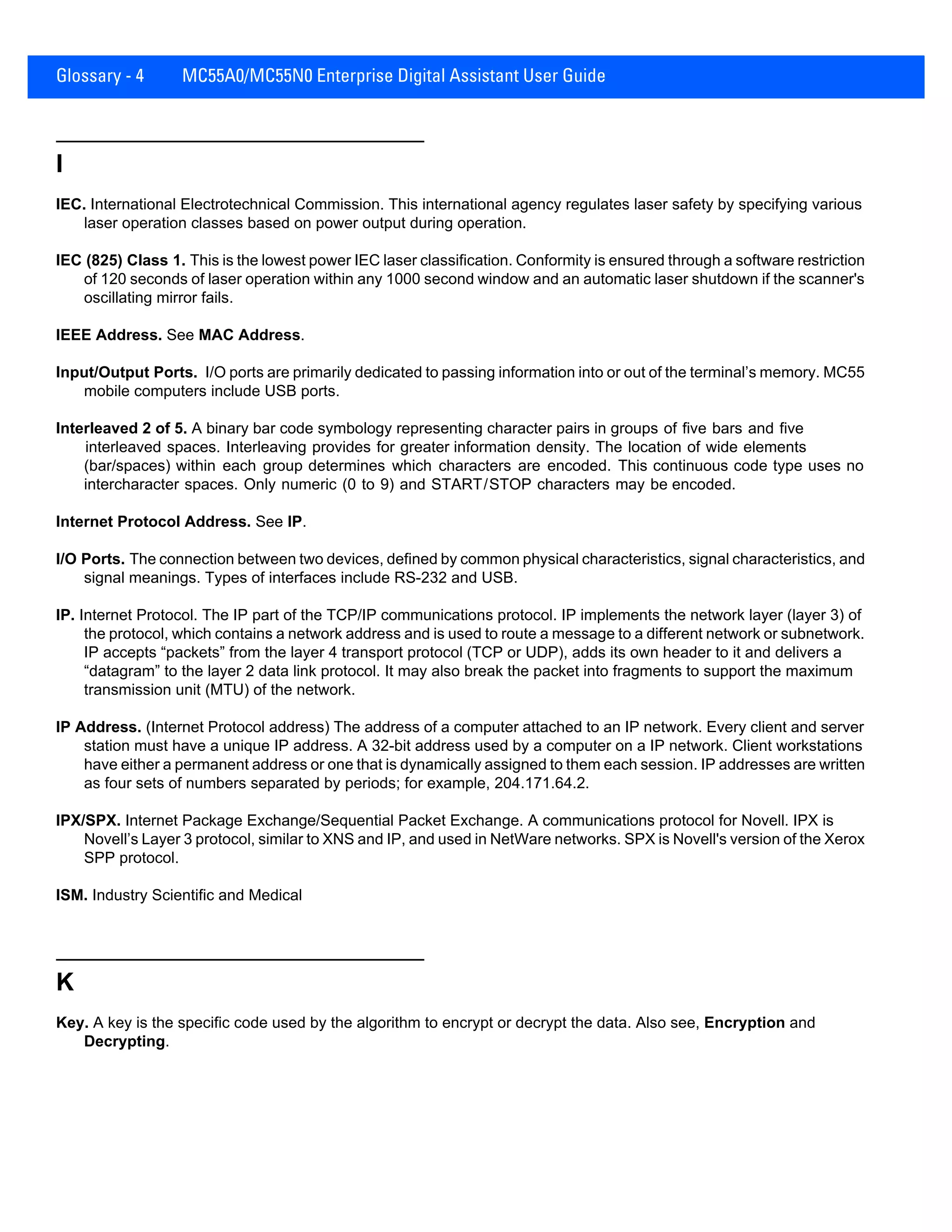 Glossary - 4 MC55A0/MC55N0 Enterprise Digital Assistant User Guide
I
IEC. International Electrotechnical Commission. This international agency regulates laser safety by specifying various
laser operation classes based on power output during operation.
IEC (825) Class 1. This is the lowest power IEC laser classification. Conformity is ensured through a software restriction
of 120 seconds of laser operation within any 1000 second window and an automatic laser shutdown if the scanner's
oscillating mirror fails.
IEEE Address. See MAC Address.
Input/Output Ports. I/O ports are primarily dedicated to passing information into or out of the terminal’s memory. MC55
mobile computers include USB ports.
Interleaved 2 of 5. A binary bar code symbology representing character pairs in groups of five bars and five
interleaved spaces. Interleaving provides for greater information density. The location of wide elements
(bar/spaces) within each group determines which characters are encoded. This continuous code type uses no
intercharacter spaces. Only numeric (0 to 9) and START/STOP characters may be encoded.
Internet Protocol Address. See IP.
I/O Ports. The connection between two devices, defined by common physical characteristics, signal characteristics, and
signal meanings. Types of interfaces include RS-232 and USB.
IP. Internet Protocol. The IP part of the TCP/IP communications protocol. IP implements the network layer (layer 3) of
the protocol, which contains a network address and is used to route a message to a different network or subnetwork.
IP accepts “packets” from the layer 4 transport protocol (TCP or UDP), adds its own header to it and delivers a
“datagram” to the layer 2 data link protocol. It may also break the packet into fragments to support the maximum
transmission unit (MTU) of the network.
IP Address. (Internet Protocol address) The address of a computer attached to an IP network. Every client and server
station must have a unique IP address. A 32-bit address used by a computer on a IP network. Client workstations
have either a permanent address or one that is dynamically assigned to them each session. IP addresses are written
as four sets of numbers separated by periods; for example, 204.171.64.2.
IPX/SPX. Internet Package Exchange/Sequential Packet Exchange. A communications protocol for Novell. IPX is
Novell’s Layer 3 protocol, similar to XNS and IP, and used in NetWare networks. SPX is Novell's version of the Xerox
SPP protocol.
ISM. Industry Scientific and Medical
K
Key. A key is the specific code used by the algorithm to encrypt or decrypt the data. Also see, Encryption and
Decrypting.
 