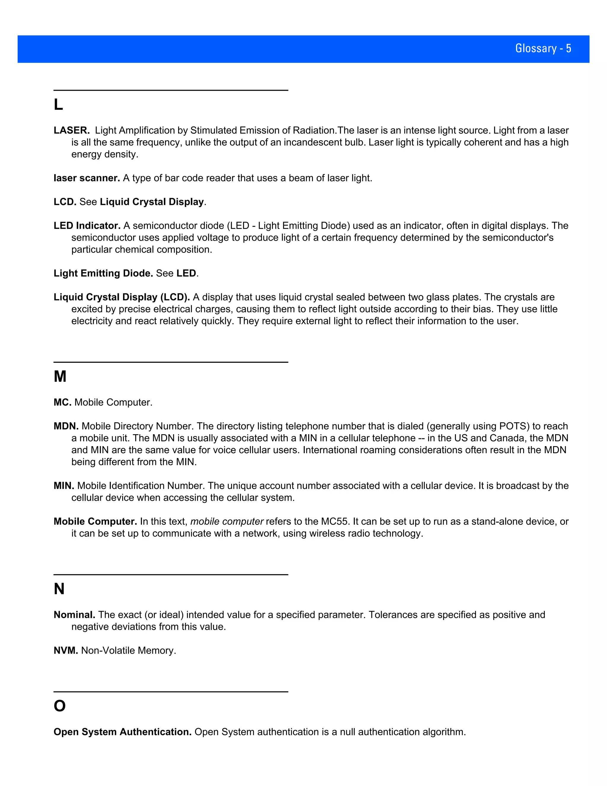 Glossary - 5
L
LASER. Light Amplification by Stimulated Emission of Radiation.The laser is an intense light source. Light from a laser
is all the same frequency, unlike the output of an incandescent bulb. Laser light is typically coherent and has a high
energy density.
laser scanner. A type of bar code reader that uses a beam of laser light.
LCD. See Liquid Crystal Display.
LED Indicator. A semiconductor diode (LED - Light Emitting Diode) used as an indicator, often in digital displays. The
semiconductor uses applied voltage to produce light of a certain frequency determined by the semiconductor's
particular chemical composition.
Light Emitting Diode. See LED.
Liquid Crystal Display (LCD). A display that uses liquid crystal sealed between two glass plates. The crystals are
excited by precise electrical charges, causing them to reflect light outside according to their bias. They use little
electricity and react relatively quickly. They require external light to reflect their information to the user.
M
MC. Mobile Computer.
MDN. Mobile Directory Number. The directory listing telephone number that is dialed (generally using POTS) to reach
a mobile unit. The MDN is usually associated with a MIN in a cellular telephone -- in the US and Canada, the MDN
and MIN are the same value for voice cellular users. International roaming considerations often result in the MDN
being different from the MIN.
MIN. Mobile Identification Number. The unique account number associated with a cellular device. It is broadcast by the
cellular device when accessing the cellular system.
Mobile Computer. In this text, mobile computer refers to the MC55. It can be set up to run as a stand-alone device, or
it can be set up to communicate with a network, using wireless radio technology.
N
Nominal. The exact (or ideal) intended value for a specified parameter. Tolerances are specified as positive and
negative deviations from this value.
NVM. Non-Volatile Memory.
O
Open System Authentication. Open System authentication is a null authentication algorithm.
 