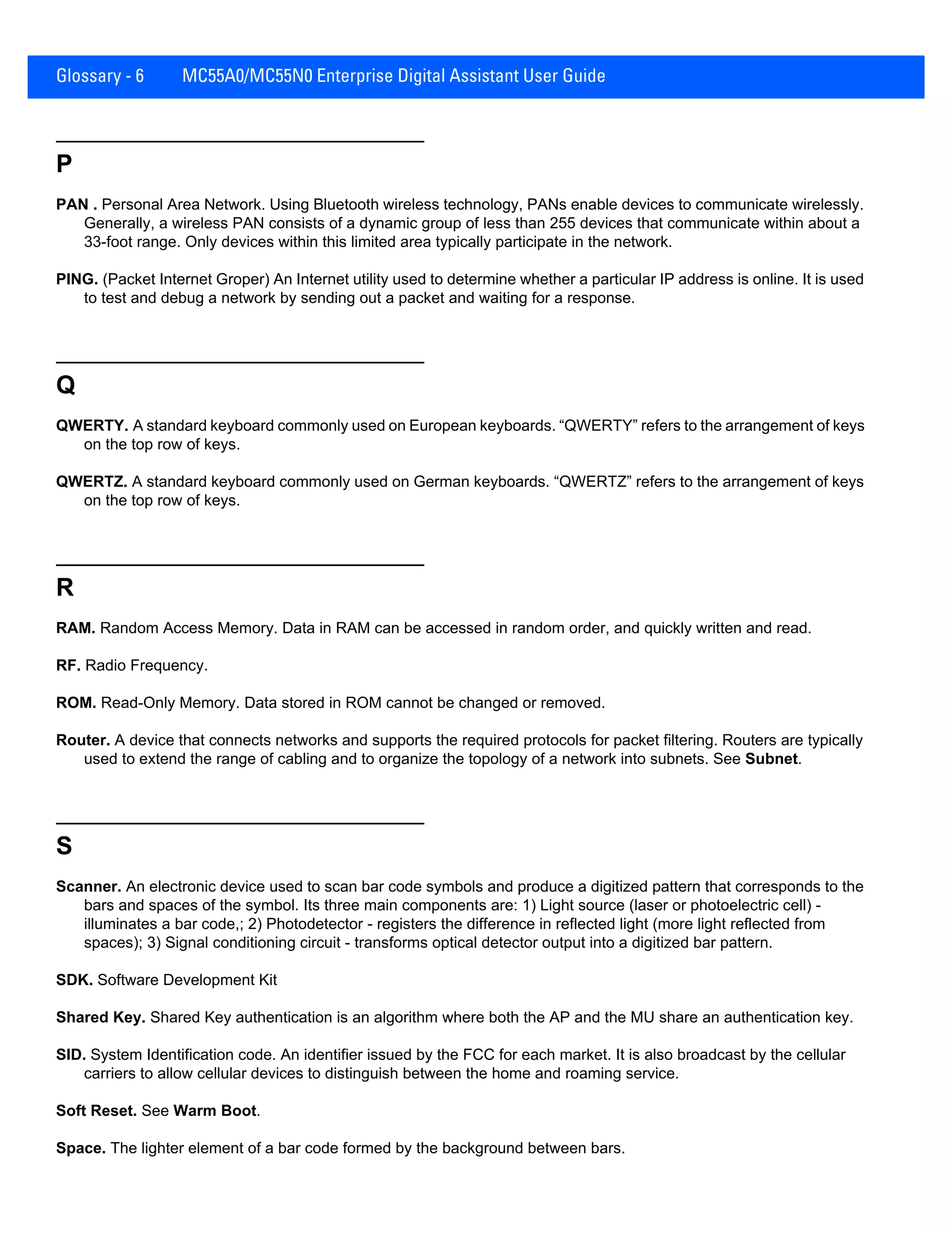 Glossary - 6 MC55A0/MC55N0 Enterprise Digital Assistant User Guide
P
PAN . Personal Area Network. Using Bluetooth wireless technology, PANs enable devices to communicate wirelessly.
Generally, a wireless PAN consists of a dynamic group of less than 255 devices that communicate within about a
33-foot range. Only devices within this limited area typically participate in the network.
PING. (Packet Internet Groper) An Internet utility used to determine whether a particular IP address is online. It is used
to test and debug a network by sending out a packet and waiting for a response.
Q
QWERTY. A standard keyboard commonly used on European keyboards. “QWERTY” refers to the arrangement of keys
on the top row of keys.
QWERTZ. A standard keyboard commonly used on German keyboards. “QWERTZ” refers to the arrangement of keys
on the top row of keys.
R
RAM. Random Access Memory. Data in RAM can be accessed in random order, and quickly written and read.
RF. Radio Frequency.
ROM. Read-Only Memory. Data stored in ROM cannot be changed or removed.
Router. A device that connects networks and supports the required protocols for packet filtering. Routers are typically
used to extend the range of cabling and to organize the topology of a network into subnets. See Subnet.
S
Scanner. An electronic device used to scan bar code symbols and produce a digitized pattern that corresponds to the
bars and spaces of the symbol. Its three main components are: 1) Light source (laser or photoelectric cell) -
illuminates a bar code,; 2) Photodetector - registers the difference in reflected light (more light reflected from
spaces); 3) Signal conditioning circuit - transforms optical detector output into a digitized bar pattern.
SDK. Software Development Kit
Shared Key. Shared Key authentication is an algorithm where both the AP and the MU share an authentication key.
SID. System Identification code. An identifier issued by the FCC for each market. It is also broadcast by the cellular
carriers to allow cellular devices to distinguish between the home and roaming service.
Soft Reset. See Warm Boot.
Space. The lighter element of a bar code formed by the background between bars.
 