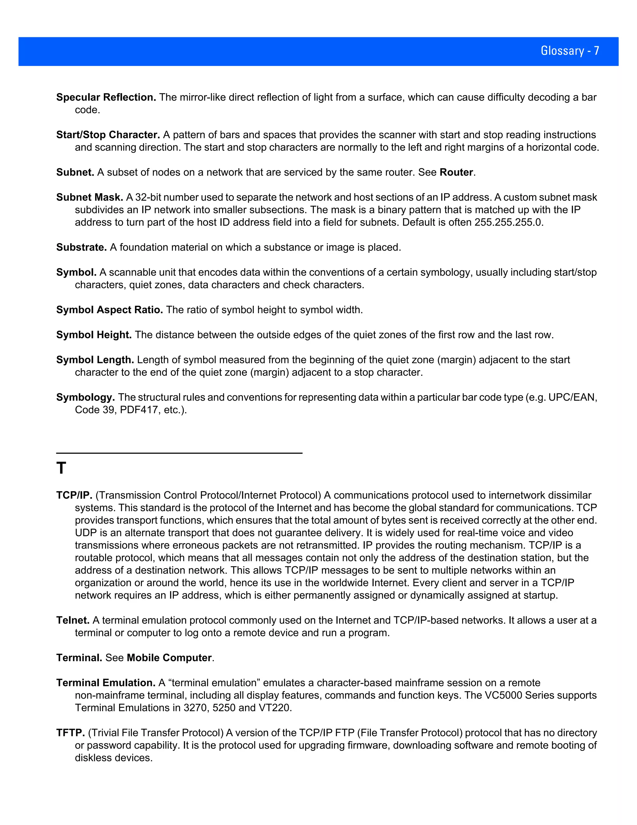 Glossary - 7
Specular Reflection. The mirror-like direct reflection of light from a surface, which can cause difficulty decoding a bar
code.
Start/Stop Character. A pattern of bars and spaces that provides the scanner with start and stop reading instructions
and scanning direction. The start and stop characters are normally to the left and right margins of a horizontal code.
Subnet. A subset of nodes on a network that are serviced by the same router. See Router.
Subnet Mask. A 32-bit number used to separate the network and host sections of an IP address. A custom subnet mask
subdivides an IP network into smaller subsections. The mask is a binary pattern that is matched up with the IP
address to turn part of the host ID address field into a field for subnets. Default is often 255.255.255.0.
Substrate. A foundation material on which a substance or image is placed.
Symbol. A scannable unit that encodes data within the conventions of a certain symbology, usually including start/stop
characters, quiet zones, data characters and check characters.
Symbol Aspect Ratio. The ratio of symbol height to symbol width.
Symbol Height. The distance between the outside edges of the quiet zones of the first row and the last row.
Symbol Length. Length of symbol measured from the beginning of the quiet zone (margin) adjacent to the start
character to the end of the quiet zone (margin) adjacent to a stop character.
Symbology. The structural rules and conventions for representing data within a particular bar code type (e.g. UPC/EAN,
Code 39, PDF417, etc.).
T
TCP/IP. (Transmission Control Protocol/Internet Protocol) A communications protocol used to internetwork dissimilar
systems. This standard is the protocol of the Internet and has become the global standard for communications. TCP
provides transport functions, which ensures that the total amount of bytes sent is received correctly at the other end.
UDP is an alternate transport that does not guarantee delivery. It is widely used for real-time voice and video
transmissions where erroneous packets are not retransmitted. IP provides the routing mechanism. TCP/IP is a
routable protocol, which means that all messages contain not only the address of the destination station, but the
address of a destination network. This allows TCP/IP messages to be sent to multiple networks within an
organization or around the world, hence its use in the worldwide Internet. Every client and server in a TCP/IP
network requires an IP address, which is either permanently assigned or dynamically assigned at startup.
Telnet. A terminal emulation protocol commonly used on the Internet and TCP/IP-based networks. It allows a user at a
terminal or computer to log onto a remote device and run a program.
Terminal. See Mobile Computer.
Terminal Emulation. A “terminal emulation” emulates a character-based mainframe session on a remote
non-mainframe terminal, including all display features, commands and function keys. The VC5000 Series supports
Terminal Emulations in 3270, 5250 and VT220.
TFTP. (Trivial File Transfer Protocol) A version of the TCP/IP FTP (File Transfer Protocol) protocol that has no directory
or password capability. It is the protocol used for upgrading firmware, downloading software and remote booting of
diskless devices.
 