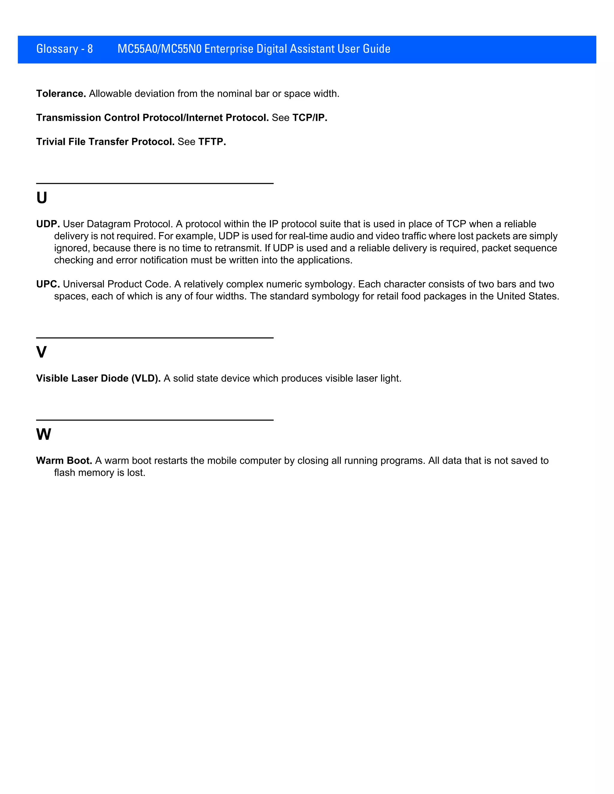 Glossary - 8 MC55A0/MC55N0 Enterprise Digital Assistant User Guide
Tolerance. Allowable deviation from the nominal bar or space width.
Transmission Control Protocol/Internet Protocol. See TCP/IP.
Trivial File Transfer Protocol. See TFTP.
U
UDP. User Datagram Protocol. A protocol within the IP protocol suite that is used in place of TCP when a reliable
delivery is not required. For example, UDP is used for real-time audio and video traffic where lost packets are simply
ignored, because there is no time to retransmit. If UDP is used and a reliable delivery is required, packet sequence
checking and error notification must be written into the applications.
UPC. Universal Product Code. A relatively complex numeric symbology. Each character consists of two bars and two
spaces, each of which is any of four widths. The standard symbology for retail food packages in the United States.
V
Visible Laser Diode (VLD). A solid state device which produces visible laser light.
W
Warm Boot. A warm boot restarts the mobile computer by closing all running programs. All data that is not saved to
flash memory is lost.
 